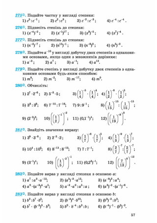 275®. Подайте частку у вигляді степеня:
ljc^ic"1 ; 2) с2 : с8 ; 3) с"2:с"3; 4) с"4 : с"4
4) (х7)-4 .
4МП5)-3.
276®. Піднесіть степінь до степеня:
1)(х-4)"2; 2) (х-1)17; 3)(х°)-5;
277®. Піднесіть степінь до степеня:
1)(7Г2)-7; 2) (я15)"1; 3) (я"8)0;
278®. Подайте а~10 у вигляді добутку двох степенів з однакови-
ми основами, якщо один з множників дорівнює:
1) а~3; 2) а 7 ; 3) а-1; 4) а12.
279®. Подайте степінь у вигляді добутку двох степенів з одна-
ковими основами будь-яким способом:
8- 3) тп~17; 4) /я0.1) /та8; 2) тГ2;
280®. Обчисліть:
1) 27 -2_6; 2) 5_3 • 5; 3)
-5
і ] ; 4 ) f i
- 8
5) З8 :39 ; 6) 7 1 5 : 7 1 6 ; 7) 9 : 9 і ;
1 =
/ -15 / -15
8 > Ш :
9) (2~2)3; 10)
/
/
- 2
fl t
ІЛJ 9
ч
11) (ОД1)4; 12)
Д5
281®. Знайдіть значення виразу:
1) З9 - З"8 ; 2) 2~3 • 2;
5) 104 :105; 6) 8~12:8~13;
-6
з)І h
7) 7:7_ 1 ;
9) (З"1)4; 10)
/
/
-1
fl #
> И) (0.23)-1;
4)
8)
12)
-7
I
-7
/ „ V "
282®. Подайте вираз у вигляді степеня з основою а:
,V3.„i2. 3) (а-8)3:а4;1)а7 :а3 -а"1 2 ; 2) (а5)"3-а12;
4)а°-(а_3)4-а5; 5) а"3 -а° :аь : а ;з ~о.„5.„. 6) (а3Г2-(а_1Г6.
283®. Подайте вираз у вигляді степеня з основою b:
1) Ь3:Ь1 • Ь2; 2) (б"2)4 -б10; 3) (Ь3)"2:Ь3;
4) б7 • (Г2)3 • 6°; 5) • Г 4 : б3: Ь; 6) (ІГ4)"1 • (Ь2) 2.
 