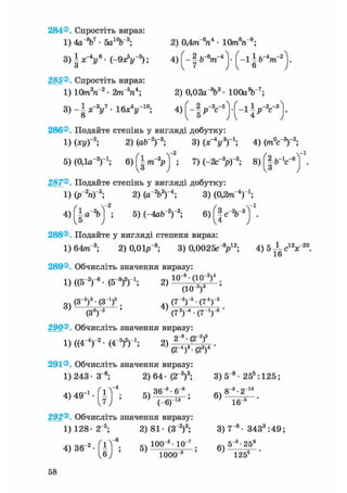 284®. Спростіть вираз:
1) 4а %7 • 5а10Ь3; 2) 0,4т"6га4 • 10mV9 ;
3) § х - у • ( - 9 Л " 3 ) ; 4 ) [ - | &-V"4 ) • ( - 1 § b~4m~2
285®. Спростіть вираз:
1) 10т3п2 • 2тГап*; 2) 0,02аЛ3 • lOOaV7;
3) - § x - V • 1 6 * V 1 0 ; 4) § p - V 5 ] - [ - і J
286®. Подайте степінь у вигляді добутку:
1) (ху)-2; 2) (ab-2)-3; 3) (х^у3)'1; 4) (mV3)"2;
5) (О.ія-2)"1; 6)(^|/n-3pj ; 7) (-2с"3р)-3; в ) ^ " 1 ^
287®. Подайте степінь у вигляді добутку:
1) (P"V5 ; 2) (a V)-4 ; 3) (0,2/тг"4)1;
4) { І а"2бТ2; 5) (-4ab"2)"3; 6) f §
288®. Подайте у вигляді степеня вираз:
1) 64лг~3; 2) 0,01р~8; 3) 0,0025с"У2; 4)5 ±с12х~20.
16
289®. Обчисліть значення виразу:
1) ((б"2)"6 - (З"8)2)1; 2) 1 0
(
8
10
(_У)4 ;
~ (З-2)3-(З1)6 . (7~2)"5• (74) 3
' (З6)"2 ' (73)"4 • (7-1)-8 '
290®. Обчисліть значення виразу:
D ( ( 4 - V (4-5)2)-1;
291®. Обчисліть значення виразу:
1) 243 • З"6; 2) 64 • (2"3)3; 3) 5"8 • 255 :125;
4,49"'. Г і Г ; 5 , ^ ; б ) 8 - ' 2 " 0
J ) • " ' Т е у ^ - " ' ш ^ -
292®. Обчисліть значення виразу:
1) 128- 2~5; 2) 81- (З"2)3; 3) 7"8 - 3433 :49;
4)36-2-fiT6; 5)100;2;13°"; б)5"3-258
1000"3 125s
58
 