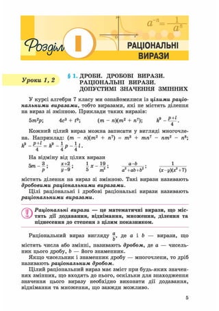 РАЦІОНАЛЬНІ
ІВИРАЗИі
§ 1. ДРОБИ. ДРОБОВІ ВИРАЗИ.
Уроки 1, 2 РАЦІОНАЛЬНІ ВИРАЗИ.
ДОПУСТИМІ ЗНАЧЕННЯ ЗМІННИХ
У курсі алгебри 7 класу ми ознайомилися із цілими раціо-
нальними виразами, тобто виразами, які не містять ділення
на вираз зі змінною. Приклади таких виразів:
5т2р; 4с3 + t9; (от - п)(т2 + п7); ft9 - .
4
Кожний цілий вираз можна записати у вигляді многочле-
на. Наприклад: (т - п)(т2 + п7) = т3 + тп7 - пт2 - п8;
На відміну від цілих вирази
5т-3. *±|. 1^-19. а-Ь
У- 9' 5 те2
' а2+аЬ+Ь2' (х-у)(х2 + 7)
містять ділення на вираз зі змінною. Такі вирази називають
дробовими раціональними виразами.
Цілі раціональні і дробові раціональні вирази називають
раціональними виразами.
О Раціональні вирази — це математичні вирази, що міс-
тять дії додавання, віднімання, множення, ділення та
піднесення до степеня з цілим показником.
Раціональний вираз вигляду де а і b — вирази, що
о
містять числа або змінні, називають дробом, де а — чисель-
ник цього дробу, b — його знаменник.
Якщо чисельник і знаменник дробу — многочлени, то дріб
називають раціональним дробом.
Цілий раціональний вираз має зміст при будь-яких значен-
нях змінних, що входять до нього, оскільки для знаходження
значення цього виразу необхідно виконати дії додавання,
віднімання та множення, що завжди можливо.
5
 