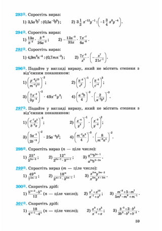 293® Спростіть вираз:
1) 3,5aV:(0,5a-V); 2) З ^ У 1 : ( - 1 1 А " 4 ] -
294® Спростіть вираз:
ч 13а . 9ч 12а"3 7х"7
35х 6а- 8 '
295® Спростіть вираз:
л3»,-4 • ^П 7гит,-2 • 7с"1) 4,9т ге : (0,7тге ); 2) ,
х 21с1
296®, Подайте у вигляді виразу, який не містить степеня з
від'ємним показником:
1)
3)
/ R ,, -2
р С
"V5
2)
Ч"" " У
Л - 2
/ , 
[ b~s
-1
(ъ-*

„5 -4
I е J /
7х~
з»г
4 9 х " У ; 4)
со
-2
Г 2 Ї
-3
1 4 J U - v J
297® Подайте у вигляді виразу, який не містить степеня з
від'ємним показником:
1)
3)
V v ^
чЬ"2*у
/ .4-2
5а
у2Ь~ ,
/ 
2)
25a"V; 4)
 2
-2_зТ3 Г 8 -т, п
ч 4 у уТП П
298®, Спростіть вираз (ге — ціле число):
1) 25" . 2)
1 2 "
3)
„4лг,2я-1
а о
а о
gan-з ' ' 22n-l. дл+1 '
299®. Спростіть вираз (тп — ціле число):
> rj2.m-2 '
18" •
' 2m+2 . gZ«»-l '
9m,,3m-2
Q * У
„3m 4 +3m 'X у
300® Скоротіть дріб:
5л+2-5"
1) 12
301®. Скоротіть дріб:
1 я
4П+1_4„ (" — Ціле число);
„7 10
(ге — ціле число); 2) ;
X +ХГ
3)
ffi 3+5-тп7
5т2 -т9 +тп 1 '
2)
X +Х
х_3+х
3)
b~s+3-b2
ЗЬ3-Ь5+Ьг '
59
 