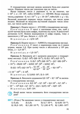 У стандартному вигляді можна записати будь-яке додатне
число. Порядок числа дає уявлення про це число.
Якщо порядок числа х дорівнює 4, то це означає, що
1-Ю4 < х< 10- 104, тобто 10 000 < х< 100 000. Якщо порядок
числа у дорівнює -2, то 1 • 10~2 < у < 10 -10~2, тобто 0,01 < у < 0,1.
Великий додатний порядок числа показує, що число дуже
велике. Великий за модулем від'ємний порядок числа пока-
зує, що число дуже мале.
Приклад 1. Подати число х = 272 000 у стандартному вигляді.
Р о з в ' я з а н н я . У числі х поставимо кому так, щоб у
цілій частині була одна цифра, відмінна від нуля. В результаті
дістанемо 2,72. Комою відокремили 5 цифр справа, тому х
зменшили у 105 раз. Звідси х = 2,72 • 105.
В і д п о в і д ь . х = 2,7210s .
Приклад 2. Подати число х = 0,00013 у стандартному вигляді.
Р о з в ' я з а н н я . У числі х перенесемо кому на 4 знаки
вправо, маємо 1,3. При цьому число х збільшили у 104 раз.
Отже, х = 1,3-10~4.
В і д п о в і д ь , х = 1,3-10~4.
Приклад 3. Виконати дії і записати результат у стандарт-
ному вигляді: 1) (5,7 • 108) • (3,6 • 10"2); 2) (2,1 • 107): (4,2 • 10"3).
Р о з в ' я з а н н я . 1) (5,7 • 108) • (3,6 • 10~2) = (5,7 • 3,6) • (108 х
х 10"2) = 20,52 106 = 2,052-10і Ю 6 = 2,052 Ю7 ;
2) (2,1 • 107): (4,2 • 10"3) = 2 Д '1 0  = • = 0,5 • 1010 =
4,2-10 4,2 Ю"3
= б-ЮМО1 0 = 5-Ю9.
В і д п о в і д ь. 1) 2,052-107; 2) 5-Ю9.
Приклад 4. Виконати додавання 2,3 • 104 + 3,7 • 103 та записа-
ти у стандартному вигляді.
Р о з в ' я з а н н я . 2,3-Ю4 + 3,7 Ю 3 = 2,3-Ю4 + 3,7-104 х
х 10 і = 104 (2,3 + 3,7 -10 і) = (2,3 + 0,37)-104 = 2,67 -104.
В і д п о в і д ь . 2,67-104.
Який запис числа називають його стандартним вигля-
дом?
307®. (Усно.) Чи записане число у стандартному вигляді:
1)0,42; 2)2,9; 3)3,7-Ю"8 ; 4) 0,05-10"12;
5) 19,2-Ю2; 6) 1,92-Ю"29; 7) 1,92-8"29; 8) 1,001-107?
61
 