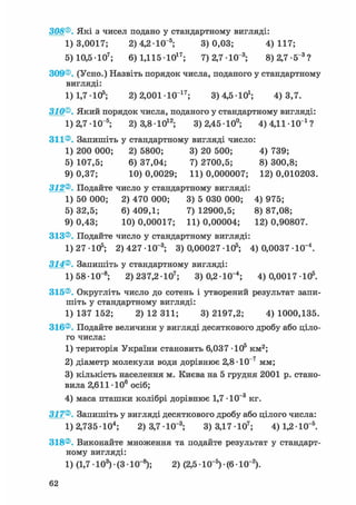 308®. Які з чисел подано у стандартному вигляді:
1)3,0017; 2)4,2 Ю"5; 3)0,03; 4)117;
5) 10,5-Ю7; 6) 1,11510і 7 ; 7) 2,7-Ю"3; 8)2,7-5"3 ?
309®. (Усно.) Назвіть порядок числа, поданого у стандартному
вигляді:
1) 1,7 -105; 2) 2,001 Ю 1 7 ; 3) 4,5 10і; 4)3,7.
310®. Який порядок числа, поданого у стандартному вигляді:
1)2,7-Ю"5; 2) 3,8-Ю12; 3)2,4510°; 4)4,1110 і ?
311®. Запишіть у стандартному вигляді число:
1) 200 000; 2) 5800; 3) 20 500; 4) 739;
5) 107,5; 6) 37,04; 7) 2700,5; 8) 300,8;
9) 0,37; 10) 0,0029; 11) 0,000007; 12) 0,010203.
312®. Подайте число у стандартному вигляді:
1) 50 000; 2) 470 000; 3) 5 030 000; 4) 975;
5) 32,5; 6) 409,1; 7) 12900,5; 8) 87,08;
9) 0,43; 10) 0,00017; 11) 0,00004; 12) 0,90807.
313®. Подайте число у стандартному вигляді:
1) 27 -105; 2) 427 -10_3; 3) 0,00027 105; 4) 0,0037 Ю"4 .
314®. Запишіть у стандартному вигляді:
1) 58• 10~8; 2)237,2-Ю7; 3)0,2-Ю"4; 4) 0,0017 105.
315®. Округліть число до сотень і утворений результат запи-
шіть у стандартному вигляді:
1) 137 152; 2) 12 311; 3) 2197,2; 4) 1000,135.
316®. Подайте величини у вигляді десяткового дробу або ціло-
го числа:
1) територія України становить 6,037 Ю 5 км^;
2) діаметр молекули води дорівнює 2,8-Ю"7 мм;
3) кількість населення м. Києва на 5 грудня 2001 р. стано-
вила 2,611 106 осіб;
4) маса пташки колібрі дорівнює 1,7 -10-3 кг.
317®. Запишіть у вигляді десяткового дробу або цілого числа:
1) 2,735 • 104; 2) 3,7 • 10"3; 3) 3,17 • 107; 4) 1,2 • 10~5.
318®. Виконайте множення та подайте результат у стандарт-
ному вигляді:
1) (1,7 • 103) • (3 • 10~8); 2) (2,5 1(Г5) • (6 • 10"2).
62
 