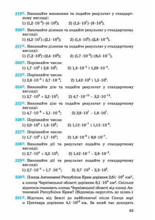 319®. Виконайте множення та подайте результат у стандарт-
ному вигляді:
1) (1,2 • 10 8) • (4 • 105); 2) (1,5 • 107) • (8 • 103).
320®. Виконайте ділення та подайте результат у стандартному
вигляді:
1) (4,2 • 107): (2,1 • 103); 2) (1,4 • 105): (2,8 -10"2).
321®. Виконайте ділення та подайте результат у стандартному
вигляді:
1) (7,2 • 105): (2,4 • 102); 2) (1,7 • 10"3): (8,5 • 10-7).
322®. Порівняйте числа:
1) 1,7 • 105 і 2,8 • 105; 2) 1,3 • 10"4 і 1,29 • 10 і.
323®. Порівняйте числа:
1) 2,8 • 10"3 і 3,7 • КГ8; 2) 1,42 • 105 і 1,5 • 105.
324®. Виконайте дію та подайте результат у стандартному
вигляді:
1) 2,7 • 103 + 3,2 • 103; 2) 4,7 • 10"15 - 3,2 • 10~15.
325®. Виконайте дію та подайте результат у стандартному
вигляді:
1) 4,7 • 10"8 + 5,1 • 10 s; 2) 2,9 • 107 - 1,8 • 107.
326®. Порівняйте числа:
1) 2,9 • 108 і 1,8 • 109; 2) 1,12 • 10"7 і 1,12 • 10"8.
327®. Порівняйте числа:
1) 1,7 105 і 1,7 Ю 4 ; 2) 1,8-10-" і 8,9 Ю~7.
328®. Виконайте дії та результат подайте у стандартному
вигляді:
1) 2,7 • 104 + 3,2 • 105; 2) 1,42 • 10 і - 2,8 • 10"2.
329®. Виконайте дії та результат подайте у стандартному
вигляді:
1) 2,7 • 10"5 + 1,7 Ю"4 ; 2) 3,7 • 103 - 2,3 • 102.
330®. Площа Автономної Республіки Крим дорівнює 2,61 • 104 км2,
а площа Чернівецької області дорівнює 8,1 • 103 км2. Скільки
відсотків становить площа Чернівецької області від площі Ав-
тономної Республіки Крим? (Відповідь округліть до цілих.)
331®. Відстань від Землі до найближчої після Сонця зорі
а Центавра дорівнює 4,1 •1013 км. За який час доходить
 