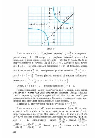 У'
•
5
A
 4
9
У X
ТЭ /
2  >1
у
- ( 5-Е -JІ ; 2 - 1
0 1 /3 4 .
5 } X
г
г г
Мал. 5
Р о з в ' я з а н н я . Графіком функції y = 4 є гіпербола,
x
розміщена у І і III чверті, а графіком функції y = x - 3 є
пряма, яка проходить через точки (0; - 3 ) і (3; 0) (мал. 5). Вони
перетинаються в точках (4; 1) і (-1; -4). Абсциси цих точок
x = 4 і x = - 1 є розв'язками рівняння 4 = x - 3. Справді, якщо
x = 4, то вирази 4 і x - 3 набувають рівних значень 4 = 4 = 1 і
x [x 4
x - 3 = 4 - 3 = 1]. Також рівних значень ці вирази набувають,
якщо x = - 1 ^ 4 = - 1 = -4 і x - 3 = - 1 - 3 = - 4
Отже, x = 4 і x = - 1 — корені рівняння 4 = x - 3.
x
Запропонований метод розв'язування рівнянь називають
графічним методом розв'язування рівнянь. Якщо абсциса
точки перетину графіків функцій — ціле число, необхідно
виконати перевірку, оскільки у більшості випадків корні рів-
няння цим методом визначаються наближено. 16 -8x
Приклад 6. Побудувати графік функції y = 16 .
x 2x
Р о з в ' я з а н н я . Область визначення функції склада-
ється з усіх чисел, крім тих, при яких знаменник x2 - 2x
перетворюється на нуль. Оскільки x2 - 2x = 0, коли x = 0 або
x = 2, то область визначення складається з усіх чисел, крім чи-
16 -8x 16 - 8 x _сел 0 і
= 8(2 -x) _
x (x -2)
2. Спрощуючи
8(x -2)
вираз
x 2x
маємо
x 2x
8
x(x-2) = - x . О т Ж е , У = - -x
якщо x Ф 0; x Ф 2.
68
 