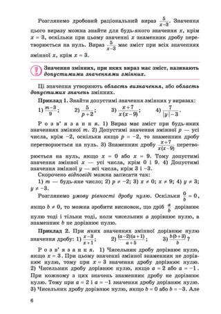 с
Розглянемо дробовий раціональний вираз — . Значення
х о
цього виразу можна знайти для будь-якого значення х, крім
х = 3, оскільки при цьому значенні х знаменник дробу пере-
fr
творюється на нуль. Вираз — м а є зміст при всіх значеннях
х—3
змінної х, крім х = 3.
©Значення змінних, при яких вираз має зміст, називають
допустимими значеннями змінних.
Ці значення утворюють область визначення, або область
допустимих значень змінних.
Приклад 1. Знайти допустимі значення змінних у виразах:
1 } т - 3 . 2) —-—; 3) * + 7 : 4) 7
р + 2' х(х-9)' y-3'
Р о з в ' я з а н н я . 1) Вираз має зміст при будь-яких
значеннях змінної т. 2) Допустимі значення змінної р — усі
числа, крім -2, оскільки якщо р = -2, то знаменник дробу
ос + 7
перетворюється на нуль. 3) Знаменник дробу —-—— перетво-
X ^ УJ
рюється на нуль, якщо х = 0 або х = 9. Тому допустимі
значення змінної х — усі числа, крім 0 і 9. 4) Допустимі
значення змінної у — всі числа, крім 3 і -3.
Скорочено відповіді можна записати так:
1) т — будь-яке число; 2) р Ф -2; 3) х Ф 0; х Ф 9; 4) у Ф 3;
уФ- 3.
Розглянемо умову рівності дробу нулю. Оскільки ^ = 0,
Ь
якщо Ъ Ф 0, то можна зробити висновок, що дріб ^ дорівнює
Ь
нулю тоді і тільки тоді, коли чисельник а дорівнює нулю, а
знаменник b не дорівнює нулю.
Приклад 2. При яких значеннях змінної дорівнює нулю
значення дробу: 1) ; 2) ( a "2 ) ( a
g
+ 1 ) ; 3) ?
х+1 а+5 b
Р о з в' я з а н н я. 1) Чисельник дробу дорівнює нулю,
якщо х = 3. При цьому значенні змінної знаменник не дорів-
нює нулю, тому при х = 3 значення дробу дорівнює нулю.
2) Чисельник дробу дорівнює нулю, якщо а = 2 або а = - 1 .
При кожному з цих значень знаменник дробу не дорівнює
нулю. Тому при а = 2 і а = - 1 значення дробу дорівнює нулю.
3) Чисельник дробу дорівнює нулю, якщо b = 0 або Ь = -3. Але
6
 