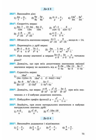 До § З
383®. Виконайте дію:
1  4 т . т . о9р . пШ-п.п. лч 12а2 3а2
8а _ 8а ' 3 ) V 4 ) &тГ" Ьт
384®. Скоротіть вираз:
Зт-7 + 13-5т _ 6т-2 . т2 + 1 °
12т 12т 12т ' а(т-1) а(т-1)'
оч х-8 13 . 4ч а^4 _ 2
V - 2 5 ^ - 2 5 ' а-2 2 - а '
385®. Обчисліть значення виразу + „ , якщо т = 14.
386®. Перетворіть у дріб вираз:
ти2-16 т2 —16
і  96+1 , 8-Ь 7Ь-1 . 9ч 5тга 1-4пг , пг2
7я—7 + Гя_Тя—Г» ^ а - — * я +
ь2-4 4-Ь Ь -4 т -1 1-т8 т3-1
387®. При якому значенні а вирази і + тотожно
х-2 х-2 2-х
рівні?
388®. Доведіть, що при всіх допустимих значеннях змінної
значення виразу не залежить від а: + 13а-14 _ 2а+7 _
5-4а 4а-5 5-4а
389®. Спростіть вираз:
1)
16т2 8т
2)
(4тга-1)(4пг+1) 16m2-1 (l-4m)(l+4m)'
8л;-9 8Л:3+ЗЛ;-1 5л:-7
(2х+1)2 (1 +2х)2 1+4х2+4х'
390®. Доведіть, що вираз х + 6 + *2~3, - 5х~ при всіх зна-
(2-л:) (х-2) (2-х)
ченнях х Ф 2 набуває додатних значень.
2 1
391®. Побудуйте графік функції у = + .
392®. Знайдіть, при яких натуральних значеннях п набуває
натуральних значень дріб:
1)ZL±2. 2) "2+б . п2-10га+16
п ТІ п
До § 4
393®. Виконайте додавання і віднімання:
і ї с о • оч а , Ь . оР х. 4ї 4 4-п
5 4 ' 3 1 2 ' 3)х~а' їп 7 "
75
 