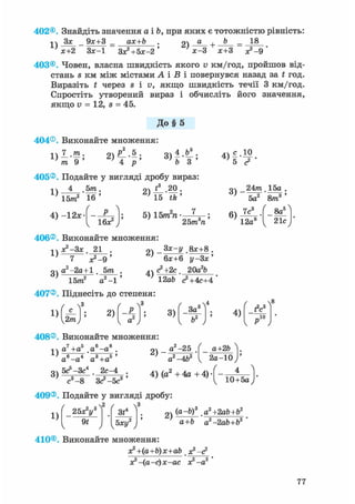 402®. Знайдіть значення а і Ь, при яких є тотожністю рівність:
Зх 9х+3 _ ах+Ь . 2) а + b -
1) х+2 Зх-1 Зх?+5х-2' х-3 х+3 х?-9
403®. Човен, власна швидкість якого v км/год, пройшов від-
стань s км між містами А і В і повернувся назад за t год.
Виразіть t через s і в, якщо швидкість течії 3 км/год.
Спростіть утворений вираз і обчисліть його значення,
якщо v = 12, s = 45.
До § 5
404®. Виконайте множення:
П І -
L ) т 9 '
„з f
2 ) ^ . 5 ;
4 р
405®. Подайте у вигляді дробу вираз:
1)
4 , 5 т .
15т2 16'
4) —12л:
16*2
94 * 20 .
5) 15m2n
25т п
V s г '
оч _24m 15а .
' 5 а 2 ' 8 т 3 '
6)
7с
12а8
8йг
21с
406®. Виконайте множення:
г^-Зх. 21 . оч _8х+8 .
1)
3)
" х?-9 '
а2-2а + 1 . 5т .
15т" а2 -1
2)
4)
6х+6 у-Зх'
<?+2с 20агЬ
12аЬ с2+4с+4
407®. Піднесіть до степеня:
1)
c Y
2т) '
2) 3)
' - з ^3ad
4)
fV
„ю
408®. Виконайте множення:
„7 , „5 „6 „8і ч а +а а —а . оч
^ г ' з s»
3)
а"-а4 а3 +а5 '
5с5-Зс4 2с-4
а2-25
а2 -4Ь2
а+2Ь
2 а - 1 0
с3 -8 3 с?-5с3'
4) (а + 4а + 4) • -
10+5а
409®. Подайте у вигляді дробу:
1)
25x2ys
91
3t*
Ъху2
2)
(a-b)3 аг+2аЪ+Ъ2
a+b a2-2ab+b2 '
410®. Виконайте множення:
x?+(a+b)x+ab х?-<?
х? -(а-с)х-ас х2 -а2
77
 