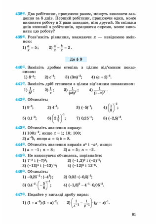 438®. Два робітники, працюючи разом, можуть виконати зав-
дання за 8 днів. Перший робітник, працюючи один, може
виконати роботу в 2 рази швидше, ніж другий. За скільки
днів кожний з робітників, працюючи окремо, може вико-
нати цю роботу?
439®. Розв'яжіть рівняння, вважаючи х — невідомою змін-
ною:
1) g = 5; 2 ) ^ - | = 2.
До § 9
440®. Замініть дробом степінь з цілим від'ємним показ-
ником:
1)8-3 ; 2) с_1; 3) (3/п)"2; 4) (а+2)"5.
441®. Замініть дріб степенем з цілим від'ємним показником:
1 ) 4 ; 2 ) 1 ; 3 ) ^ ; 4) —-—т .
8 с ' (ab) (1-пг)
442®. Обчисліть:
1)9"2; 2) 4 і; 3) (-5)1 ; 4 ) '
5)0,1"3; б ) ^ ) 1 ; 7) 0,25-4; 8) (-2,б)"3.
443®. Обчисліть значення виразу:
1) ЮОлГ2, якщо х = 1; 10; 100;
2) аГ%, якщо а = 4; b = 8.
444®. Обчисліть значення виразів а" і -а", якщо:
1) а = - 1 ; п = 8; 2)а = 5 ; п = - 2 .
445®. Не виконуючи обчислень, порівняйте:
1) 7"3 і (-7)3; 2) (-1,2)° і (-5)"5;
3) (-13)4 і (-ІЗ)- 4 ; 4) (-12)6 і 12-6.
446®. Обчисліть:
1) -0,2 5~2: (-43); 2) 0,02 • (-0,5)"3;
3 ) 0 , 4 - 2 / - | ] ; 4) (-1,8)° - 4_1 • 0,05~2.
447®. Подайте у вигляді дробу вираз
1) (1+а"3 )(1+аГ2 ; 2) 'к. ^
;-1 у - 1 (У-ХГ1.
81
 