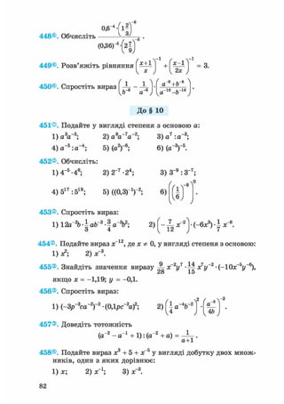 - 4
0,6
448©. Обчисліть
449©. Розв'яжіть рівняння х+1
450©. Спростіть вираз | -
Ь~8 а
І г ' =3-
8 , ,-8а+Ь
„-їв ь-іб
Vа ~ъ J
До§ 10
451®. Подайте у вигляді степеня з основою а:
1) a V 5 ; 2 ) a W 2 ; 3)a7:a~3;
4) a- 5 :a- 4 ; 5) (a2)"6;
452®. Обчисліть:
1) 4-5 -46; 2)2~7-24;
6) (a-3)"5.
4) 517 :519; 5) ((0,3г1)2;
3) З"9 :3- 7 ;
6)
453®. Спростіть вираз:
1) 12a~26 • І ab 3 • I a 3b2; 2) f - ^x~2(-6x3) • I x
454®. Подайте вираз x 12, де x Ф 0, у вигляді степеня з основою:
1) л2; 2) х"3.
455®. Знайдіть значення виразу -jj- х2уч -Щ х7у~2 • (-10х_5і/_6),
28 15
якщо х = -1,19; у = -0,1.
456®. Спростіть вираз:
1) (-Зр~3са~2)-2 • (0,1рс~2а)2;
457®. Доведіть тотожність
(а"2 - а"1 + 1): (а"2 + а) =
{а%-2) •
И ) 1 4 & J
а+1
458®. Подайте вираз х3 + 5 + х 5 у вигляді добутку двох множ-
ників, один з яких дорівнює:
1) х; 2) х"1; 3) х"3.
82
 