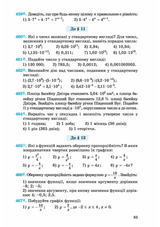459®. Доведіть, що при будь-якому цілому п правильною є рівність:
1) 3-7" +4-7" = 7П+1; 2) 5-4" - 4 " = 4П+1.
До§ 11
460®. Які з чисел записані у стандартному вигляді? Для чисел,
записаних у стандартному вигляді, назвіть порядок числа:
1) 3,7 -108; 2) 0,29 10і1; 3)2,94; 4)10,94;
5) 1,135-КГ11; 6)0,311; 7) 1,0210і 5 ; 8)1,02151 0 .
461®. Подайте число у стандартному вигляді:
1) 130 000; 2) 783,5; 3) 0,0012; 4) 0,001002003.
462®. Виконайте дію над числами, поданими у стандартному
вигляді:
1) (2,7 • 108) • (5 • КГ5); 2) (9,6 Ю"8 ): (3,2 • 101 2 );
3) 2,7 -104 + З Д 1 0 4 ; 4) 3,42 Ю"5 -2,11-Ю"5.
463®. Площа басейну Дніпра становить 5,04-105 км2, а площа ба-
сейну річки Південний Буг становить 12,6 % площі басейну
Дніпра. Знайдіть площу басейну річки Південний Буг. Подайте
її у стандартному вигляді а • 10п, округливши число а до сотих.
464®. Виразіть час у секундах і запишіть утворене число у
стандартному вигляді:
1) 1 година; 2) 1 доба; 3) 1 місяць (ЗО днів);
4) 1 рік (365 днів); 5) 1 сторіччя.
До§ 12
465®. Які з функцій задають обернену пропорційність? В яких
координатних чвертях розміщено їх графіки:
і =
2 ) у = ^ ; 3 ) у = 4 ) у = * ;
5) у =--; 6 ) y = - f ; 7) у = 4х; 8) у = -4х?
X 4
1 Л
466®. Обернену пропорційність задано формулою у = - — . Знайдіть:
х
1) значення функції, якщо значення аргументу дорівнює
-8; 2; -5;
2) значення аргументу, при якому значення функції дорів-
нює 4; -0,5; 2,5.
467®. Побудуйте графік функції:
1)у=-Ш. 2)у = | , д е - 2 < * < 4 , х * 0 .
 