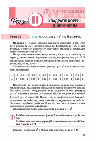 Фозді,!^) КС
V2*1,41421356237
* • J * • t J
КВАДРАТНІ КОРЕНІ.
ДІЙСНІ ЧИСЛА
Урок 33 § 13. ФУНКЦІЯ у = х ТА її ГРАФІК
Приклад 1. Нехай сторона квадрата дорівнює а см. Тоді
його площа (у см2) обчислюється за формулою S = а2. У цій
формулі кожному додатному значенню змінної а відповідає
єдине значення змінної S.
Якщо позначимо незалежну змінну через х, а залежну —
через у, то матимемо функцію, що задана формулою у = з?. У
цій формулі змінна х може набувати будь-якого значення (до-
датне, від'ємне, нуль).
Складемо таблицю значень функції у = з? для кількох зна-
чень аргументу:
X - 3 -2,5 - 2 -1,5 - 1 -0,5 0 0,5 1 1,5 2 2,5 3
У 9 6,25 4 2,25 1 0,25 0 0,25 1 2,25 4 6,25 9
Позначимо на координатній площині точки, що подані в
таблиці (мал. 8). Якби на цій самій площині позначити більшу
кількість точок, координати яких задовольняють формулу
у = лс2, а потім з'єднати їх плавною лінією, то дістали б графік
функції У = я? (мал. 9). Криву, що є графіком цієї функції,
називають параболою, точку (0; 0) — вершиною параболи.
Вершина параболи розбиває її на дві частини, кожна з яких
називається вішкою параболи.
Сформулюємо деякі властивості функції у =
1. Область визначення функції складається з усіх чи-
сел.
2. Областю значень функції є множина всіх невід'єм-
них чисел: у > 0.
Справді, оскільки лс2 > 0 для всіх значень ас, то у > 0.
85
 