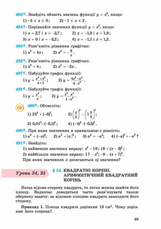 483®. Знайдіть область значень функції у = я2, якщо:
1) -3 < х < 0; 2) -1 < х < 2.
484®. Порівняйте значення функції у = х?, якщо:
1) х = 2,7 і х = -2,7; 2) х = -1,9 і х = 1,8;
3) х = 0 і х = -3,2; 4) х = -1,1 і х = 1,2.
485®. Розв'яжіть рівняння графічно:
1 ) х 2 = 4 Х ; 2)Х2 = - | .
486®. Розв'яжіть рівняння графічно:
1)л?=4; 2)х? = -2х.
487®. Побудуйте графік функції:
488®. Побудуйте графік функції:1)у=^~; 2) у х2-х*
Х ' " 1 - Х 2
489®. Обчисліть:
1) 252 + (-б)2; 2)f|l - f l 3 N
5J ^
3) 0,012: (-0Д)2; 4) (-4)2 • (-0,5)2.
490®. При яких значеннях а правильною є рівність:
1) а2 = (-а)2; 2) а2 = | а |2; 3) а2 = -а2 ; 4) (-а)2 = -а2 ?
491®. Знайдіть:
1) найменше значення виразу: х? - 19; 18 + (х - 3 f ;
2) найбільше значення виразу: 17-х?; -9-(х + 7)2.
При яких значеннях х досягаються ці значення?
v § 1 4 - КВАДРАТНІ КОРЕНІ.
Уроки 64, 65 АРИФМЕТИЧНИЙ КВАДРАТНИЙ
КОРІНЬ
Якщо відомо сторону квадрата, то легко можна знайти його
площу. Водночас доводиться часто розв'язувати також
обернену задачу: за відомою площею квадрата знаходити його
сторону.
Приклад 1. Площа квадрата дорівнює 16 см2. Чому дорів-
нює його сторона?
 