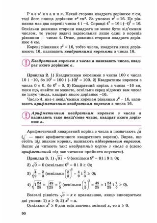 Р о з в ' я з а н н я . Нехай сторона квадрата дорівнює х см,
тоді його площа дорівнює х2 см2. За умовою ас2 = 16. Це рів-
няння має два корені: числа 4 і -4. Справді 42 = 16 і (-4)2 = 16.
Оскільки довжина сторони квадрата не може бути від'ємним
числом, то умову задачі задовольняє лише один з коренів
рівняння — число 4. Отже, довжина сторони квадрата дорів-
нює 4 см.
Корені рівняння х? = 16, тобто числа, квадрати яких дорів-
нюють 16, називають квадратними коренями з числа 16.
О Квадратним коренем з числа а називають число, квад'
рат якого дорівнює а.
Приклад 2. 1) Квадратними коренями з числа 100 є числа
10 і -10, бо 102 = 100 і (-Ю)2 = 100. 2) Квадратним коренем з
числа 0 є 0, бо О2 = 0. 3) Квадратний корінь з числа -16 ви,
поки що, знайти не можете, оскільки серед відомих вам чисел
не існує числа, квадрат якого дорівнює -16.
Число 4, яке є невід'ємним коренем рівняння зс2 = 16, нази-
вають арифметичним квадратним коренем з числа 16.
Арифметичним квадратним коренем з числа а
називають таке невід'ємне число, квадрат якого дорів-
нює а.
Арифметичний квадратний корінь з числа а позначають у/а
— знак арифметичного квадратного кореня). Вираз, що
стоїть під знаком кореня, називають підкореневим виразом.
Запис у/а читають так: квадратний корінь з числа а (слово
арифметичний під час читання прийнято опускати).
Приклад 3. 1) д/81 = 9 (оскільки Э2 = 81 і 9 > 0);
2) yfo = 0 (оскільки 02 = 0 і 0 > 0);
3) - І (оскільки f |j = і і І а 0);
Взагалі рівність у/а = х є правильною, якщо виконуються
дві умови: 1) х > 0; 2) х? = а.
Оскільки х? > 0 для всіх значень змінної х, то а > 0.
 