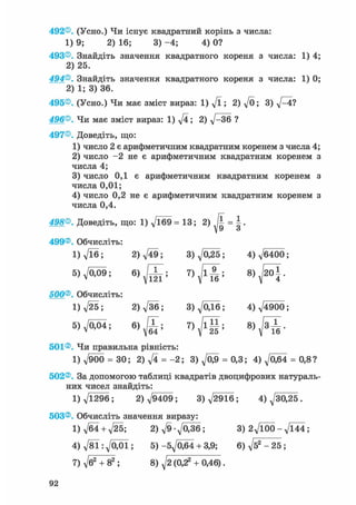 492®. (Усно.) Чи існує квадратний корінь з числа:
1) 9; 2) 16; 3) -4; 4) 0?
493®. Знайдіть значення квадратного кореня з числа: 1) 4
2) 25.
494®. Знайдіть значення квадратного кореня з числа: 1) 0
2) 1; 3) 36.
495®. (Усно.) Чи має зміст вираз: 1) д/ї; 2) д/0; 3) 4?
496®. Чи має зміст вираз: 1) дД; 2) V~36 ?
497®. Доведіть, що:
1) число 2 є арифметичним квадратним коренем з числа 4
2) число - 2 не є арифметичним квадратним коренем
числа 4;
3) число 0,1 є арифметичним квадратним коренем
числа 0,01;
4) число 0,2 не є арифметичним квадратним коренем
числа 0,4.
498®. Доведіть, що: 1) -Дб9 = 13; 2) = |.
499®. Обчисліть:
1) д/їб; 2)д/49; 3)д/025; 4)^6400;
5 ) ^ ; 6)^X; 8) ffi.
500®. Обчисліть:
1) л/25; 2)V36; 3)Л/0Д6; 4)^4900;
5)VO0i; 6)JT;
501®. Чи правильна рівність:
1) Л/900 = ЗО; 2) д/4 = - 2 ; 3 ) ^ = 0,3; 4)^064 = 0,8?
502®. За допомогою таблиці квадратів двоцифрових натураль
них чисел знайдіть:
1) д/1296; 2)^9409; 3)^2916; 4) ^30,25.
503®. Обчисліть значення виразу:
1) д/б4+ д/25; 2 ) ^ 9 - 7 0 3 6 ; 3 ) 2^100-^144;
4 ) ^ 8 1 : ^ 0 0 1 ; 5)-бд/Обі + 3,9; 6) д/б2 - 25 ;
7) д/б2 + 82 ; 8) д/2 (0,2а + 0,46).
 