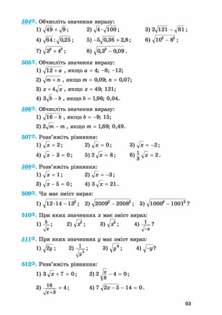 504Обчисліть значення виразу:
1)^49 + ^9; 2)V4-Vl00; 3)27Ї2Ї-л/81
4) д/б4 : у[0£5 ; 5) -бд/оЗб + 2,8; 6) д/ю2 - 82 ;
7) д/З2 +42 ; 8) д/0,32 - 0,09.
505®. Обчисліть значення виразу:
1) y/l2 + а , якщо а = 4; -8; -12;
2) д/лг + п , якщо т = 0,09; п = 0,07;
3) х + 4у[х , якщо х = 49; 121;
4) 3д/& - Ь , якщо Ь = 1,96; 0,04.
506®. Обчисліть значення виразу:
1) д/іб - b , якщо b = -9; 15;
2) 2yfm - т , якщо тп = 1,69; 0,49.
507®. Розв'яжіть рівняння:
1)у[х = 2; 2)у[х = 0; 3)д/х = - 2 ;
4) д/х — 3 = 0; 5)2у[х = 8; 6)|д/їе = 2.
о
508®. Розв'яжіть рівняння:
1)д/їс = 1; 2)у[х = -3;
3)д/х-5 = 0; 4) 3 д/ж = 21.
509®. Чи має зміст вираз:
1) д/1214-132 ; 2) V20092 - 20082 ; 3) д/юОО2 - 10012
510®. При яких значеннях я; має зміст вираз:
1 ) А ; 3 ) V ^ ; 4 ) - ^ ?
v*
511®. При яких значеннях у має зміст вираз:
1 ) ^ ; 2) 1 ; 3 ) ^ ; 4 ) ^ ?
512®. Розв'яжіть рівняння:
1) 3д/х + 7 = 0; 2) 2 / § - 4 = 0;
8
3) -Д2= = 4; 4) 7 у/2х - 5 - 14 = 0.
jx+3
 