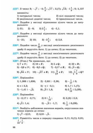 523®. З чисел 8; - ft ; -5; § ; ft7 ; 3,(7); Vl3; - 1 Ь 0; 5,137
о о
випишіть:
1) натуральні числа; 2) цілі недодатні числа;
3) раціональні додатні числа; 4) ірраціональні числа.
524®. Подайте у вигляді відношення цілого числа до нату-
рального:
1)31; 2 ) - 8 ; 3 ) 2 І ; 4)-5,1.
525®. Подайте у вигляді відношення цілого числа до нату-
рального:
1) -21; 2)10; 3 ) - 3 | ; 4)2,8.
5
о
526®. Подайте число — у вигляді нескінченного десяткового
оо
дробу й округліть його: 1) до сотих; 2) до тисячних.
527®. Подайте число ^jj- у вигляді нескінченного десяткового
дробу й округліть його: 1) до сотих; 2) до тисячних.
528®. (Усно.) Чи правильно, що:
1)7 eiV; 2) 10 є Z; 3)5 gQ; 4 ) 3 2 є Д ;
5)-3,9 tN 6)-9,2 eQ; 7 ) - 3 , 1 7 е Д ; 8)fteQ;
9)ftisN; 10)-ft7 гй; 12)Jl^eQ?
529®. Порівняйте:
1) 1,366 і 1,636; 2) -2,63 і -2,36; 3) - JL і 0;
4) я і 3,2; 5) -я і -3,1; 6) 1,7 і 1,(7);
7) -1,41 і - f t ; 8) ft і 1,8; 9 ) 2 ^ 1 2,(39).
І О
530®. Порівняйте:
1)-2,17 і - 2 , 7 1 ; 2 ) 0 І - 1 ; 3) 2,(3) і 2,3;lb
4) ft і 1,4; 5) - ft і -1,7; 6) -L і 0,(08).
531®. Знайдіть наближене значення виразів, округливши зна-
чення коренів до сотих:
1) ft + 2,12; 2) 3,18 - ft.
532®. Розмістіть числа в порядку спадання: 0,11; 0,(1); 0,01;
J _ . 1
1 0 ' 2 '
 