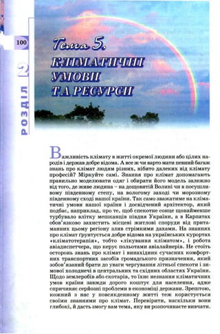 a
1 3 ажливість клімату в житті окремої людини або цілих на­
родів і держав добре відома. А все ж чи варто мати певний багаж
знань про клімат людям різних, нібито далеких від клімату
професій? Міркуйте самі. Знання про клімат допомагають
правильно моделювати одяг і обирати його модель залежно
від того, де живе людина - на дощовитій Волині чи в посушли­
вому південному степу, на вологому заході чи морозному
південному сході нашої країни. Так само зважатиме на кліма­
тичні умови нашої країни і досвідчений архітектор, який
подбає, наприклад, про те, щоб спекотне сонце щонайменше
турбувало влітку мешканців півдня України, а в Карпатах
обов’язково захистить місцеві житлові споруди від прита­
манних цьому регіону злив стрімкими дахами. На знаннях
про клімат ґрунтується добре відома на українських курортах
«кліматотерапія», тобто «лікування кліматом», і робота
авіадиспетчера, що керує польотами авіалайнерів. Не стоїть
осторонь знань про клімат і винахідник сучасних комфорт­
них транспортних засобів громадського призначення, який
зобов’язаний брати до уваги чергування літньої спекоти і зи­
мової холоднечі в центральних та східних областях України.
Щодо землеробів або скотарів, то їхнє незнання кліматичних
умов країни завжди дорого коштує для населення, адже
спричиняє серйозні проблеми в економіці держави. Зрештою,
кожний з нас у повсякденному житті теж користується
своїми знаннями про клімат. Перевірити, наскільки вони
глибокі, й дасть змогу вам тема, яку ви розпочинаєте вивчати.
 