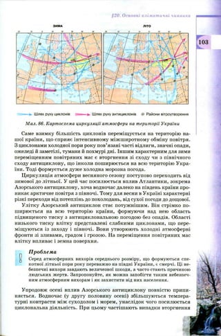 §20. Основні кліматичні чинники
20' 10-
З И М А
10' 20‘ ЗО' 40'
Л ІТО
О____to___ 20___ ЗО___ 40;___ 50"
103
Ш лях руху циклонів Ш лях руху антициклонів # Райони вітроутворення
Мал. 86. Картосхема циркуляції атмосфери на території України
Саме взимку більшість циклонів переміщ ується на територію на­
ш ої країни, щ о сприяє інтенсивному між ш иротному обміну повітря.
З циклонами холодної пори року пов’язані часті відлиги, значні опади,
ожеледі й заметілі, тумани й похмурі дні. Іншим характерним для зими
переміщенням повітряних мас є вторгнення зі сходу чи з північного
сходу антициклону, що інколи пош ирюється на всю територію Укра­
їни. Тоді формується дуже холодна морозна погода.
Ц иркуляція атмосфери весняного сезону поступово переходить від
зимової до літньої. У цей час посилюється вплив Атлантики, зокрема
Азорського антициклону, хоча водночас далеко на південь країни про­
никає арктичне повітря з півночі. Тому для весни в Україні характерні
різкі переходи від потеплінь до похолодань, від сухої погоди до дощової.
Улітку Азорський антициклон стає потужніш им. Він стрімко по­
ш ирюється на всю територію країни, формуючи над нею область
підвищеного тиску з антициклональною погодою без опадів. Області
низького тиску влітку представлені слабкими циклонами, що пере­
міщ уються із заходу і півночі. Вони утворюють холодні атмосферні
фронти зі зливами, градом і грозою. На переміщення повітряних мас
влітку впливає і земна поверхня.
0□
Проблема
Серед атмосферних вихорів середнього розміру, що формуються спе-
котної літньої пори року переважно на півдні України, є смерчі. Ці не­
безпечні вихори завдають величезної шкоди, а часто стають причиною
людських жертв. Запропонуйте, як можна запобігти таким небезпеч­
ним атмосферним вихорам і як захистити від них населення.
Упродовж осені вплив А зорського антициклону повністю припи­
няється. Водночас (у другу половину осені) збільшуються темпера­
турні контрасти між суходолом і морем, унаслідок чого посилюється
циклональна діяльність. При цьому частішають випадки вторгнення
 