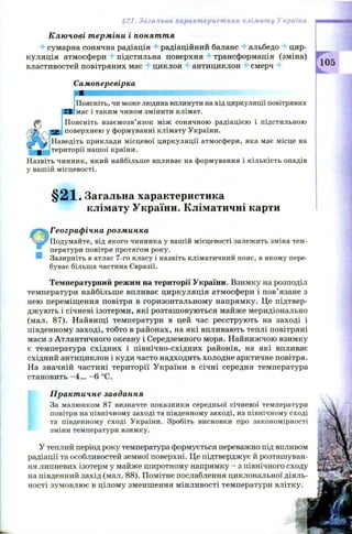 §21. Загальна характеристика клімату України
Ключові терміни і поняття
4 сумарна сонячна радіація 4- радіаційний баланс альбедо цир­
куляція атмосфери підстильна поверхня трансформація (зміна)
властивостей повітряних мас циклон антициклон смерч
Самоперевірка
Поясніть, чи може людина вплинути на хід циркуляції повітряних
мас і таким чином змінити клімат.
Поясніть взаємозв’язок між сонячною радіацією і підстильною
поверхнею у формуванні клімату України.
Наведіть приклади місцевої циркуляції атмосфери, яка має місце на
території нашої країни.
Назвіть чинник, який найбільше впливає на формування і кількість опадів
у вашій місцевості.
§ 2 1 . Загальна характеристика
клімату України. Кліматичні карти
Географічна розминка
Подумайте, від якого чинника у вашій місцевості залежить зміна тем­
ператури повітря протягом року.
• Зазирніть в атлас 7-го класу і назвіть кліматичний пояс, в якому пере­
буває більша частина Євразії.
Температурний режим на території України. Взимку на розподіл
температури найбільше впливає циркуляція атмосфери і пов’язане з
нею переміщення повітря в горизонтальному напрямку. Це підтвер­
дж ують і січневі ізотерми, які розташ овуються майже меридіонально
(мал. 87). Найвищі температури в цей час реєструють на заході і
південному заході, тобто в районах, на які впливають теплі повітряні
маси з Атлантичного океану і Середземного моря. Найнижчою взимку
є температура східних і північно-східних районів, на які впливає
східний антициклон і куди часто надходить холодне арктичне повітря.
На значній частині території України в січні середня температура
становить -4 ... - 6 °С.
Практичне завдання
За малюнком 87 визначте показники середньої січневої температури
повітря на північному заході та південному заході, на північному сході
та південному сході України. Зробіть висновки про закономірності
зміни температури взимку.
У теплий період року температура формується переважно під впливом
радіації та особливостей земної поверхні. Це підтверджує й розташуван­
ня липневих ізотерм у майже широтному напрямку - з північного сходу
на південний захід (мал. 88). Помітне послаблення циклональної діяль­
ності зумовлює в цілому зменшення мінливості температури влітку.
 