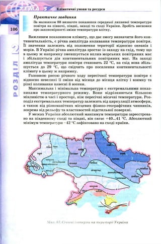 EX
m
o
qJ
Кліматичні умови та ресурси
Практичне завдання
За малюнком 88 визначте показники середньої липневої температури
повітря на півночі, півдні, заході та сході України. Зробіть висновки
про закономірності зміни температури влітку.
Важливим показником клімату, що дає змогу визначити його кон-
тинентальність, є річна амплітуда коливання температури повітря.
Її значення залежить від положення території відносно океанів і
морів. В У країні річна амплітуда зростає із заходу на схід, том у що
в цьому ж напрямку зм енш ується вплив м орських повітряних мас
і збільш ується дія континентальних повітряних мас. На заході
амплітуда температури повітря становить 22 °С, на схід вона збіль­
шується до 29 °С, що свідчить про посилення континентальності
клімату в цьому ж напрямку.
Головною рисою річного ходу пересічної температури повітря є
відносно невеликі її зміни від місяця до місяця влітку і взимку та
різкі коливання навесні й восени.
Максимальна і мінімальна температури є екстремальними показ­
никами температурного реж иму. Вони відрізняю ться більш ою
мінливістю в часі і просторі, ніж пересічні місячні температури. Роз­
поділ екстремальних температур залежить від циркуляції атмосфери,
а також від різноманітних місцевих фізико-географічних чинників,
зокрема від рельєфу та властивостей підстильної поверхні.
У межах України абсолютний максимум температури зареєстрова­
но на південному сході та півдні, він сягає +40...41 °С. Абсолютний
мінімум температури -4 2 °С зафіксовано на сході країни.
Мил. 87. Січневі ізотерми на території України
 