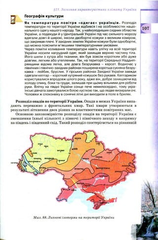 §21. Загальна характеристика клімату України
Є
Географія культури
Як т е м п е р а т у р а повітря «одягає» у к р а ї н ці в . Розподіл
температури по території України відбився і на особливостях націо­
нального одягу нашого народу. Так, у найхолодніших східних областях
України, а подекуди й у Центральній Україні під час сильного морозу
вдягали довгі й широкі, інколи двобортні кожухи з великим коміром,
що закривав плечі. У західних землях України кожухи були однобортні,
що можна пояснити м’якшими температурними умовами.
Через помітні коливання температури навіть улітку на всій території
України носили нагрудний одяг, який захищав верхню частину тіла.
Його шили з хутра або тканини, він був зовсім коротким або дуже
довгим, легким або утепленим. Так, на території Середньої Наддніп­
рянщини відома легка, але довга безрукавка - керсет. Водночас у
північних і північно-західних районах поширена коротша сукняна безру­
кавка - лейбик, бруслик. У гірських районах Західної України завжди
одягали кептар - короткий хутряний кожушок без рукавів. Кептариком
користувалися впродовж цілого року, адже він, добре захищаючи від
холоду спину, боки та груди, залишав при цьому вільними для роботи
руки. Влітку на півдні України сонце пече немилосердно, тому укра­
їнські дівчата замотувалися білою хусткою так, що ледве визирали очі.
Чоловіки ж споконвіку в сонячні літні дні виходили в поле в брилях.
Розподіл опадів по території України. Опади в межах України випа­
дають переважно з фронтальних хмар. Такі хмари утворюються в
результаті зіткнення двох різних за властивостями повітряних мас.
Основною закономірністю розподілу опадів на території України є
зменшення їхньої кількості з півночі і північного заходу в напрямку
на південь і південний схід. Такий розподіл спостерігається на рівнинній
Мал. 88. Липневі ізотерми на території України
 