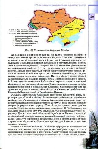 §21.ЗагальнахарактеристикакліматуУкраїни
[109
Мал. 90. Кліматичне районування України
А т л а н т и к о - к о н т и н е н т а л ь н а о б л а сть охоплює північні й
центральні райони країни та Українські Карпати. На клімат цієї області
впливають вологі повітряні маси з Атлантики і Середземного моря, що
надходять із західними вітрами, циклонами й антициклонами. Взимку
сюди вторгаються арктичні повітряні маси, зумовлюючи різке знижен­
ня температури повітря. Влітку тут відчувається вплив тропічного
повітря, інколи дуже сухого. В окремі роки температурний режим і ре­
жим випадання опадів може різко змінюватися залежно від співвідно­
шення різних типів повітряних мас. Проте в цілому клімат області
характеризується помірно теплим літом і помірно холодною зимою.
В Атлантико-континентальній області спостерігають певні кліматичні
відмінності, що пов’язано зі значним її простяганням із заходу на схід.
Найпомітніші вони в Українських Карпатах. Саме наявність цих гір
зумовила виділення в межах області трьох кліматичних підобластей:
Рівнинної, Закарпатської та Українських Карпат.
Рівнинна кліматична підобласть відображає кліматичні риси, ха­
рактерні для області в цілому. Закарпатська кліматична підобласть
вирізняється м’якою зимою з частими і тривалими відлигами, коли тем­
пература повітря може підвищуватися до +10 °С. Тому стійкий сніговий
покрив формується не щороку. Теплий період триває понад дев’ять
місяців. Пересічна температура липня становить +20 °С. Середньорічна
кількість опадів сягає 600-900 мм, більшість з яких випадає теплої по­
ри року. Для кліматичної підобласті Українських Карпат характерні
нерівномірний розподіл опадів по території та значні температурні конт­
расти. Зима тут переважно прохолодна, хоча в окремі роки й м’яка і
з тривалими відлигами. Літо також прохолодне й вологе, з частими
дощами і вітром.
Клімат К о н т и н е н т а л ь н о ї області формується переважно під
впливом континентальних повітряних мас помірних широт, а також
видозмінених арктичних і тропічних. Характерними рисами клімату
цієї області є високі температури і недостатня кількість опадів, а отже,
» • • Межі кліматичних поясів
Межі кліматичних областей
Межі кліматичних підобластей
1. Атлантико-континентальна область
2. Континентальна область
3. Область Гірського Криму
4. Область Південного берега Криму
5. Підобласть Українських Карпат
6. Закарпатська підобласть
 