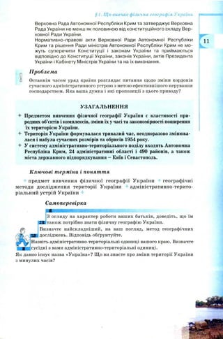 § 1. Що вивчає фізична географія України
Верховна Рада Автономної Республіки Крим та затверджує Верховна
Рада України не менш як половиною від конституційного складу Вер­
ховної Ради України.
Нормативно-правові акти Верховної Ради Автономної Республіки
Крим та рішення Ради міністрів Автономної Республіки Крим не мо­
жуть суперечити Конституції і законам України та приймаються
відповідно до Конституції України, законів України, актів Президента
України і Кабінету Міністрів України та на їх виконання.
^ Проблема
□ Останнім часом уряд країни розглядає питання щодо зміни кордонів
сучасного адміністративного устрою з метою ефективнішого керування
господарством. Яка ваша думка і які пропозиції з цього приводу?
УЗАГАЛЬНЕННЯ
4- Предметом вивчення фізичної географії України є властивості при­
родних об’єктів і комплексів, зміни їх у часі та закономірності поширення
їх територією України.
Територія України формувалася тривалий час, неодноразово змінюва­
лася і набула сучасних розмірів та обрисів 1954 року.
4- У систему адміністративно-територіального поділу входять Автономна
Республіка Крим, 24 адміністративні області і 490 районів, а також
міста державного підпорядкування - Київ і Севастополь.
Ключові терміни і поняття
предмет вивчення фізичної географії України географічні
методи дослідження території України адміністративно-терито­
ріальний устрій України
Самоперевірка
З огляду на характер роботи ваших батьків, доведіть, що їм
SS також потрібно знати фізичну географію України.
Визначте найскладніший, на ваш погляд, метод географічних
£ досліджень. Відповідь обґрунтуйте.
Назвіть адміністративно-територіальні одиниці вашого краю. Визначте
сусідні з вами адміністративно-територіальні одиниці.
Як давно існує назва «Україна»? Щ о ви знаєте про зміни території України
з минулих часів?
 