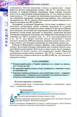 Кліматичні умови та ресурси
Ч
м
О
CL
і зволоження. Літо тут посушливе і тепле, а в окремі роки - жарке.
Пересічні місячні температури сягають +20...21 °С і зростають у пів­
денному та південно-східному напрямках. Зима помірно холодна,
іноді м ’яка з пересічними температурами від -2 °С на півдні та півден­
ному заході до - 7 °С на півночі та північному сході області. Однак під
час вторгнення арктичних повітряних мас бувають різкі зниження
температури до -ЗО °С і нижче. Річна кількість опадів зменш ується з
півночі на південь від 450 до 300 мм.
Географічне положення Кримських гір на межі помірного і суб­
тропічного кліматичних поясів зумовило виділення їх в окрему
кліматичну область. Кліматичні умови області Гірського К р и м у
дуже своєрідні, що пояснюється перепадами відносних висот поверхні,
наявністю схилів різної крутизни та орієнтації, розвитком місцевої
атмосферної циркуляції повітряних мас. Пересічна температура влітку
становить тут +20 °С, а взимку сягає -3 ...-5 °С, хоча іноді знижується
й до -2 5 °С. Для області властиве високе зволоження і значна
кількість опадів (до 1100 мм) завдяки зливовим дощам улітку і сніго­
падам узимку, які випадають переважно на навітряних схилах гір.
В області П івд енн о го берега Криму панує субтропічний тип
клімату. Від впливу холодних повітряних мас із півночі область захи ­
щена Кримськими горами. П ом’якш ує клімат і море, яке не замерзає.
Тому зима тут м ’ яка і волога, літо посуш ливе і ж арке. Пересічна
температура повітря влітку становить +23...25 °С, а взимку +2...4 °С.
Річна кількість опадів коливається від 300 до 600 мм, які випадають
переважно взимку.
УЗАГАЛЬНЕННЯ
4 Температурний режим в Україні змінюється як з півночі на південь,
так і з заходу на схід.
4 На території України кількість опадів зменшується з північного заходу
на південний схід.
4 Територія України розташована в двох кліматичних поясах - помірному
і субтропічному; у помірному поясі виділяють дві кліматичні області -
Атлантико-континентальну і Континентальну.
Ключові терміни і поняття
кліматичний пояс кліматична область кліматична підоб-
ласть кліматична карта
Самоперевірка
« j Обґрунтуйте кліматичне районування території України.
« Поясніть розташування ізотерм липня і січня.
Наведіть приклади порушення закономірностей у розподілі опадів на
території України. Чим вони зумовлені?
Назвіть показники температури та опадів у своїй місцевості. Коли бувають
максимум і мінімум у ході цих кліматичних показників?
 