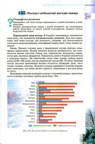 § 2 2 . Погода і небезпечні погодні явища
Географічна розминка
Пригадайте, які типи погоди переважають у вашій місцевості в різні
пори року.
Назвіть метеорологічні явища у вашій місцевості, що ускладнюють
роботу транспорту та інших галузей господарства, завдають певних
незручностей людям.
Переважаючі типи погоди. В Україні закономірно змінюються
пори року, які називають кліматичними сезонами. Для них харак­
терні свої типи погоди, щ о залеж ать, зокрем а, від інтенсивності
сонячного випромінювання, атмосферної циркуляції, стану земної по­
верхні.
З и м а . Взимку головну роль у формуванні погоди відіграє атмо­
сферна циркуляція. Вплив сонячної радіації зменш ується, що пояс­
нюється малою висотою Сонця над горизонтом, невеликою трива­
лістю дня, значною хмарністю. Тривалість зими в Україні змінюється
в ш ироких межах. На північному сході зима триває майже вдвічі
довш е (1 2 0 -1 3 0 днів), ніж на південному заході (5 5 -7 5 днів). Зимовій
погоді загалом притаманні велика кількість похмурих днів, часті
опади, тумани, ожеледь. Кількість опадів порівняно з іншими порами
року невелика, але вони досить тривалі, переважно у вигляді дощу
та снігу.
Важливою ознакою холодного сезону є сніговий покрив, тривалість
якого в різних частинах країни різна (мал. 91).
Львів .с]
тої
Київ ^3 ,, . Д . .■ И И И И Д Д
Пт-піи ^ _
ш
т т 3 4
Пожежевська
Дніпропетровськ ^ І п
І і І Найменша кількість днів f ' “1 Найбільша кількість днів
Мал. 91. Кількість днів і.) сніговим покривом
 