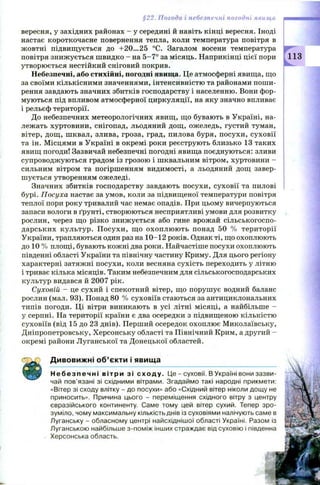 §22. Погода і небезпечні погодні явища
вересня, у західних районах - у середині й навіть кінці вересня. Іноді
настає короткочасне повернення тепла, коли температура повітря в
жовтні підвищ ується до +20...25 °С. Загалом восени температура
повітря знижується швидко - на 5 -7 ° за місяць. Наприкінці цієї пори
утворюється нестійкий сніговий покрив.
Небезпечні, або стихійні, погодні явища. Це атмосферні явища, що
за своїми кількісними значеннями, інтенсивністю та районами пош и­
рення завдають значних збитків господарству і населенню. Вони фор­
муються під впливом атмосферної циркуляції, на яку значно впливає
і рельєф території.
До небезпечних метеорологічних явищ, що бувають в Україні, на­
лежать хуртовини, снігопад, льодяний дощ , ожеледь, густий туман,
вітер, дощ , шквал, злива, гроза, град, пилова буря, посухи, суховії
та ін. М ісцями в Україні в окремі роки реєструють близько 13 таких
явищ погоди! Зазвичай небезпечні погодні явища поєднуються: зливи
супроводж уються градом із грозою і шквальним вітром, хуртовини -
сильним вітром та погіршенням видимості, а льодяний дощ завер­
ш ується утворенням ожеледі.
Значних збитків господарству завдають посухи, суховії та пилові
бурі. Посуха настає за умов, коли за підвищ еної температури повітря
теплої пори року тривалий час немає опадів. При цьому вичерпуються
запаси вологи в ґрунті, створюються несприятливі умови для розвитку
рослин, через що різко знижується або гине врожай сільськогоспо­
дарських культур. П осухи , щ о охоплю ю ть понад 50 % території
України, трапляються один раз на 10-12 років. Однак ті, що охоплюють
до 10 % площі, бувають кожні два роки. Найчастіше посухи охоплюють
південні області України та північну частину Криму. Для цього регіону
характерні затяжні посухи, коли весняна сухість переходить у літню
і триває кілька місяців. Таким небезпечним для сільськогосподарських
культур видався й 2007 рік.
Суховій - це сухий і спекотний вітер, що поруш ує водний баланс
рослин (мал. 93). Понад 80 % суховіїв стаються за антициклональних
типів погоди. Ці вітри виникають в усі літні місяці, а найбільше -
у серпні. На території країни є два осередки з підвищеною кількістю
суховіїв (від 15 до 23 днів). Перший осередок охоплює Миколаївську,
Дніпропетровську, Херсонську області та Північний Крим, а другий -
окремі райони Луганської та Донецької областей.
113
Дивовижні об’єкти і явища
Н е б е з п е ч н і вітри зі сходу. Це - суховії. В Україні вони зазви­
чай пов’язані зі східними вітрами. Згадаймо такі народні прикмети:
«Вітер зі сходу влітку - до посухи» або «Східний вітер ніколи дощу не
приносить». Причина цього - переміщення східного вітру з центру
євразійського континенту. Саме тому цей вітер сухий. Тепер зро­
зуміло, чому максимальну кількість днів із суховіями налічують саме в
Луганську - обласному центрі найсхіднішої області Україні. Разом із
Луганською найбільше з-поміж інших страждає від суховію і південна
Херсонська область.
 
