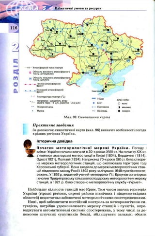Кліматичні умови та ресурси
М ал. 96. Синоптична карта
Стан неба:
О ясно
З МІНЛИВО
Ф хмарно
—1010—Атмосферний тиск повітря
о Область високого атмосферного
D тиску (антициклон)
u Область низького атмосферного
п тиску (циклон)
— Теплий атмосферний
фронт
а а. а Холодний атмосферний
фронт
-2 +2 Температура повітря (°С)
^ .. Напрямок і швидкість вітру
(довге перо - 5 м/с, коротке - 2,5 м/с)
•• Помірний дощ
9 Мряка
= Туман
Сніг
Н—► Хуртовина
Ожеледь
Практичне завдання
За допомогою синоптичної карти (мал. 96) визначте особливості погоди
в різних регіонах України.
%
Історична довідка
П о ч а т к и м е т е о р о л о г і ч н о ї м е р е ж і У к р а ї н и . Погоду і
клімат України почали вивчати в 30-х роках XVIII ст. На початку XIX ст.
з ’явилися аматорські метеостанції в Києві (1804), Бердичеві (1814),
Одесі (1821), Полтаві (1824). Наприкінці 70-х років XIX ст. була створе­
на мережа метеорологічних станцій, що охоплювала територію тоді
Херсонської губернії. Вона входила до мережі метеорологічних стан­
цій південного заходу Росії і 1892 року налічувала 1648 пунктів спосте­
режень. У 1892 р. видатний учений-метеорологП.І. Броунов організував
і очолив Придніпровську сільськогосподарську метеорологічну мережу
станцій, а 1921 р. було створено метеорологічну службу «Укрмет».
Найбільшу кількість станцій має Крим. Тим часом значна територія
України (гірські регіони, окремі райони північних і південно-східних
областей) недостатньо забезпечені метеорологічними спостереженнями.
Нині, щоб забезпечити постійний контроль за метеорологічною си­
туацією, потрібно удосконалювати мережу станцій і пунктів, впро­
ваджувати автоматизовані системи спостережень, у тому числі за до­
помогою штучних супутників Землі, збільшувати загальні обсяги
 