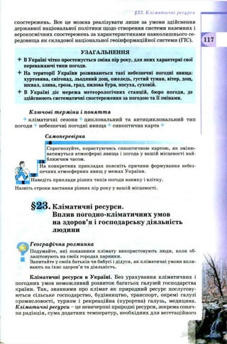 §23. Кліматичні ресурси
спостережень. Все це можна реалізувати лише за умови здійснення
державної національної політики щодо створення системи наземних і
аерокосмічних спостережень за характеристиками навколишнього се­
редовища як складової національної геоінформаційної системи (ГІС).
УЗАГАЛЬНЕННЯ
4 В Україні чітко простежується зміна пір року, для яких характерні свої
переважаючі типи погоди.
4 На території України розвиваються такі небезпечні погодні явища:
хуртовина, снігопад, льодяний дощ, ожеледь, густий туман, вітер, дощ,
шквал, злива, гроза, град, пилова буря, посуха, суховій.
4 В Україні діє мережа метеорологічних станцій, бюро погоди, де
здійснюють систематичні спостереження за погодою та її змінами.
Ключові терміни і поняття
4- кліматичні сезони 4 циклональний та антициклональний тип
погоди небезпечні погодні явища синоптична карта 4
Самоперевірка
Спрогнозуйте, користуючись синоптичною картою, як зміню­
ватимуться атмосферні явища і погода у вашій місцевості най-
» ближчим часом.
На конкретних прикладах поясніть причини формування небез­
печних атмосферних явищ у межах України.
Наведіть приклади різних типів погоди взимку і влітку.
Назвіть строки настання різних пір року у вашій місцевості.
§ 2 3 . Кліматичні ресурси.
Вплив погодно-кліматичних умов
на здоров’я і господарську діяльність
людини
Географічна розминка
Подумайте, які показники клімату використовують люди, коли об-
лаштовують на своїх городах парники.
Запитайте у своїх батьків чи бабусі і дідуся, як кліматичні умови впли­
вають на їхнє здоров’я та діяльність.
Кліматичні ресурси в Україні. Без урахування кліматичних і
погодних умов неможливий розвиток багатьох галузей господарства
країни. Так, знаннями про клімат як природний ресурс послугову­
ються сільське господарство, будівництво, транспорт, окремі галузі
промисловості, туризм і рекреаційна (курортна) галузь, медицина.
Кліматичні ресурси - це невичерпні природні ресурси, зокрема соняч­
на радіація, сума додатних температур, необхідних для вегетаційного
 