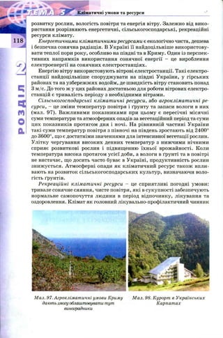 51
а
розвитку рослин, вологість повітря та енергія вітру. Залежно від вико­
ристання розрізняють енергетичні, сільськогосподарські, рекреаційні
ресурси клімату.
Енергетичними кліматичними ресурсами є екологічно чиста, дешева
і безпечна сонячна радіація. В Україні її найдоцільніше використову­
вати теплої пори року, особливо на півдні та в Криму. Один із перспек­
тивних напрямків використання сонячної енергії - це вироблення
електроенергії на сонячних електростанціях.
Енергію вітру використовують вітрові електростанції. Такі електро­
станції найдоцільніше споруджувати на півдні України, у гірських
районах та на узбережжях водойм, де швидкість вітру становить понад
3 м /с. До того ж у цих районах достатньою для роботи вітрових електро­
станцій є тривалість періоду з необхідними вітрами.
Сільськогосподарські кліматичні ресурси, або агрокліматичні ре­
сурси, - це зміни температур повітря і ґрунту та запаси вологи в них
(мал. 97). Важливими показниками при цьому є пересічні місячні
суми температури та атмосферних опадів за вегетаційний період та суми
цих показників протягом дня і ночі. На рівнинній частині України
такі суми температур повітря з півночі на південь зростають від 2400°
до 3600°, що є достатніми значеннями для інтенсивної вегетації рослин.
Улітку чергування високих денних температур з нижчими нічними
сприяє розвиткові рослин і підвищенню їхньої врожайності. Коли
температура висока протягом усієї доби, а вологи в ґрунті та в повітрі
не вистачає, що досить часто буває в Україні, продуктивність рослин
знижується. Атмосферні опади як кліматичний ресурс також впли­
вають на розвиток сільськогосподарських культур, визначаючи воло­
гість ґрунтів.
Рекреаційні кліматичні ресурси - це сприятливі погодні умови:
тривале сонячне сяяння, чисте повітря, які в сукупності забезпечують
нормальне самопочуття людини в період відпочинку, лікування та
оздоровлення. Клімат як головний лікувально-профілактичний чинник
Кліматичні умови та ресурси
Мал. 97. Агрокліматичні умови Криму М ал. 98. Курорт в Українських
дають змогу облаштовувати тут Карпат ах
виноградники
 