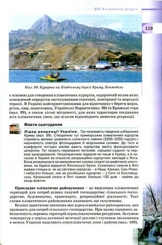 Кліматичні ресурси
119
М ал. 99. Курорти на П івденном у березі Криму. Коктебель
є основою для створення кліматичних курортів, оздоровчий вплив яких
зумовлений передусім застосуванням сонячної, повітряної та морської
терапії. В Україні найсприятливішими для відпочинку є береги морів,
річок, озер, водосховищ, Українські Карпати (мал. 98) та Кримські гори
(мал. 99), а також лісові місцевості, для яких характерне поєднання
всіх кліматичних умов, що цілком відповідають вимогам рекреації.
Факти сьогодення
Л і д е р р е к р е а ц і ї У к р а ї н и . Так називають південне узбережжя
Криму (мал. 99). Створенню тут приморських кліматичних курортів
сприяють велика тривалість сонячного сяяння (2200-2350 год/рік) і
насиченість повітря фітонцидами й морськими солями. До того ж
комфортні погодні умови дають курортам змогу функціонувати
цілорічно. Тут лікують переважно легеневі, серцево-судинні та нер­
вові захворювання. Незаперечним лідером не лише в Криму, а й за­
галом в Україні за кількістю рекреаційно-курортних закладів є Ялта.
Вона розкинулася на мальовничих схилах схожої на амфітеатр улого­
вини, на березі відкритої Ялтинської бухти. Сонячного сяяння в Ялті
майже стільки ж, як на світових курортах - в Ніцці, Каннах, Сан-Ремо,
і набагато більше, ніж на російських курортах - у Сочі та Кисловод­
ську. Купальний сезон в Ялті триває близько 130 днів - майже до
кінця жовтня.
Прикладне кліматичне районування - це виділення кліматичних
територій для потреб різних галузей господарства: сільського госпо­
дарства, будівництва, транспорту, рекреаційної діяльності. Такі
схеми кліматичного районування називають ще галузевими.
Велике практичне значення має агрокліматичнерайонування, яке
проводять для потреб сільського господарства. При цьому оцінюють за­
безпеченість окремих територій агрокліматичними ресурсами. За сумою
температур у період активної вегетації рослин і ступенем зволоження
в межах України виділяють агрокліматичні зони і райони (мал. 100).
 