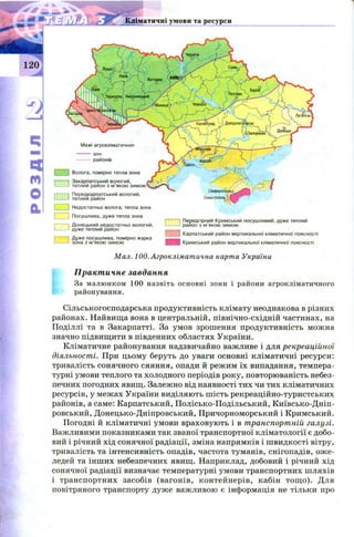 120.
Кліматичні умови та ресурси
п п
і і Передгірний Кримський посушливий, дуже теплий
1-------' район з м’якою зимою
1Карпатський район вертикальної кліматичної поясності
щ Кримський район вертикальної кліматичної поясності
Межі агрокліматичних
зон
районів
Волога, помірно тепла зона
Закарпатський вологий,
теплий район з м’якою
Передкарпатський вологий,
теплий район
Недостатньо волога, тепла зона
Посушлива, дуже тепла зона
Донецький недостатньо вологий,
дуже теплий район
Дуже посушлива, помірно жарка
зона з м’якою зимою
М ал. Ю О.Агрокліматична карта України
Практичне завдання
За малюнком 100 назвіть основні зони і райони агрокліматичного
районування.
Сільськогосподарська продуктивність клімату неоднакова в різних
районах. Найвища вона в центральній, північно-східній частинах, на
Поділлі та в Закарпатті. За умов зрошення продуктивність можна
значно підвищити в південних областях України.
Кліматичне районування надзвичайно важливе і для рекреаційної
діяльності. При цьому беруть до уваги основні кліматичні ресурси:
тривалість сонячного сяяння, опади й режим їх випадання, темпера­
турні умови теплого та холодного періодів року, повторюваність небез­
печних погодних явищ. Залежно від наявності тих чи тих кліматичних
ресурсів, у межах України виділяють ш ість рекреаційно-туристських
районів, а саме: Карпатський, П олісько-П одільський, Київсько-Д ніп­
ровський, Донецько-Дніпровський, Причорноморський і Кримський.
Погодні й кліматичні умови враховують і в транспортній галузі.
Важливими показниками так званої транспортної кліматології є добо­
вий і річний хід сонячної радіації, зміна напрямків і ш видкості вітру,
тривалість та інтенсивність опадів, частота туманів, снігопадів, оже-
ледей та інш их небезпечних явищ. Наприклад, добовий і річний хід
сонячної радіації визначає температурні умови транспортних шляхів
і транспортних засобів (вагонів, контейнерів, кабін тощ о). Для
повітряного транспорту дуже важливою є інформація не тільки про
 