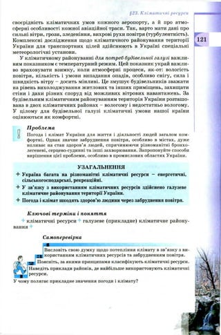 §23. Кліматичні ресурси
своєрідність кліматичних умов кож ного аеропорту, а и про атмо­
сферні особливості кож ної авіаційної траси. Так, варто мати дані про
сильні вітри, грози, зледеніння, вихрові рухи повітря (турбулентність).
Комплексні дослідження щодо кліматичного районування території
України для транспортних цілей здійснюють в Україні спеціальні
метеорологічні установи.
У кліматичному районуванні для потреб будівельної галузі важли­
вим показником є температурний режим. Цей показник украй важли­
во враховувати взимку, коли атмосферні процеси, як-от: вологість
повітря, кількість і умови випадання опадів, особливо снігу, сила і
швидкість вітру - досить мінливі. Це змуш ує будівельників зважати
на рівень вихолоджування ж итлових та інших приміщень, захищати
стіни і дахи різних споруд від можливих вітрових навантажень. За
будівельним кліматичним районуванням територія України розташ о­
вана в двох кліматичних районах - вологому і недостатньо вологому.
У цілому для будівельної галузі кліматичні умови нашої країни
оцінюються як комфортні.
Проблема
Погода і клімат України для життя і діяльності людей загалом ком­
фортні. Однак значне забруднення повітря, особливо в містах, дуже
впливає на стан здоров’я людей, спричинюючи різноманітні бронхо-
легеневі, серцево-судинні та інші захворювання. Запропонуйте способи
вирішення цієї проблеми, особливо в промислових областях України.
121
УЗАГАЛЬНЕННЯ
4 Україна багата на різноманітні кліматичні ресурси - енергетичні,
сільськогосподарські, рекреаційні.
4- У зв’язку з використанням кліматичних ресурсів здійснено галузеве
кліматичне районування території України.
4 Погода і клімат шкодять здоров’ю людини через забруднення повітря.
Ключові терміни і поняття
4 кліматичні ресурси галузеве (прикладне) кліматичне району­
вання 4
Самоперевірка
Висловіть свою думку щодо потепління клімату в зв’язку з ви-
> g користанням кліматичних ресурсів та забрудненням повітря.
тш Поясніть, за якими принципами класифікують кліматичні ресурси.
Наведіть приклади районів, де найбільше використовують кліматичні
ресурси.
У чому полягає прикладне значення погоди і клімату?
 
