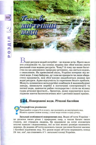 122
ч
м
О
а
в<одні ресурси вкрай потрібні - це відом о всім . П роте мало
хто усвідом лю є те, щ о кож на лю дина має обов ’язково знати
реальний стан водних ресурсів. Ч ом у? А тому щ о наше багат­
ство на цю дивовиж ну природну речовину, щ о зветься водою ,
є оманливим. На превеликий ж аль, У країна потерпає від не­
стачі води. І тому байдуже, де і ким ви працюєте чи лише збира­
єтеся працю вати, вам обов ’ язково знадобляться знання про
водні ресурси. А дж е відсутність їх спричиняє безліч проблем.
М ож уть зупинитися металургійні комбінати й маш инобудівні
заводи, виникнути перебої в постачанні електроенергії та
питної води, занепасти рибне господарство і сісти на мілину
судна річкової флотилії... З реш тою , м ож е поруш и ти ся нала­
годж ене ж иття багатотисячних м іст і регіонів наш ої країни.
§24. Поверхневі води. Річкові басейни
Географічна розминка
Пригадайте з курсу 6-го класу, що належить до внутрішніх вод.
Назвіть одним словом площу, з якої вода стікає в одну річку.
Загальні особливості поверхневих вод. Водні об’єкти України -
це десятки тисяч річок і природних озер, а також багато тисяч
ставків, які створила людина, Це видовжені на сотні кілометрів
штучні канали і водосховищ а, які за їхні великі розміри називають
морями. До водних об’єктів належать також численні болотні масиви
і басейни підземних вод. У сі разом водні об’єкти вкривають понад
24 тис. км2, щ о становить 4 % загальної площі України.
 
