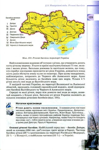 §24. Поверхневі води. Річкові басейни
Басейни великих
річок
I Д ніпра
Іа Прип'яті
16 Десни
II Д ністра
НІ Південного Бугу
IV С іверського Дінця
V Д унаю
VI Вісли (Б алтійського моря)
V II Чорного й А зовського морів
Мал. 101. Річкові басейни території України
Найголовнішими водними об’єктами є річки, що утворюють досить
густу річкову мережу. Усього в країні налічують близько 71 тис. вели­
ких і малих річок. Загальна довжина їх настільки велика, що тому,
хто спробує послідовно проплисти всі ріки України, доведеться понад
ш ість разів обігнути земну кулю по екватору. При цьому мандрівник,
найімовірніше, потрапить до Чорного або Азовського моря. Адже
більшість річок належить до басейнів саме цих морів. Тільки 4 %
річок несуть свої води до Балтійського моря.
У західній частині України, на території Волинської та Львівської
областей, проходить головний європейський вододіл, який відокрем­
лює басейни Балтійського та Чорного й Азовського морів.
Середні та малі річки, перш ніж донести свої води до моря, зазви­
чай впадають у більші ріки. Загалом усі річки України належать до
кількох основних річкових басейнів (мал. 101).
Нотатки краєзнавця
Річки д а ю ть назви п о с е л е н н я м . З назвами річок пов’язані
численні назви населених міст України: Придніпровськ, Дніпропет­
ровськ, Білгород-Дністровський, Прип’ять, Жовті Води, Тростянець...
Навіть назви історико-географічних районів України подекуди без­
посередньо пов’язані з річками. Наприклад, назва Покуття походить
від слова «кут», тобто землі в кутах, утворених крутими згинами рік -
у цьому разі Дністра, Пруту й Черемошу.
Основні річкові басейни. Найбільший серед них - басейн Дніпра,
який за площею (504 тис. км 2) посідає третє місце в Європі. Частина
басейну річки (20 % ) розташована на території Російської Федерації,
25 % - у Білорусії, а найбільша частина (55 % ) - в Україні.
 