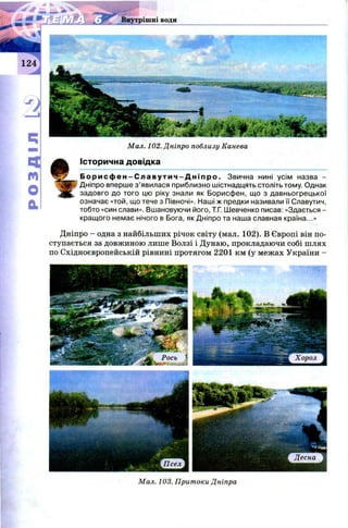 Внутрішні води
Мал. 102. Дніпро поблизу Канева
Історична довідка
Б о р и с ф е н - С л а в у т и ч - Д н і п р о . Звична нині усім назва -
Дніпро вперше з’явилася приблизно шістнадцять століть тому. Однак
задовго до того цю ріку знали як Борисфен, що з давньогрецької
означає «той, що тече з Півночі». Наші ж предки називали її Славутич,
тобто «син слави». Вшановуючи його, Т.Г. Шевченко писав: «Здається -
кращого немає нічого в Бога, як Дніпро та наша славная країна...»
Дніпро - одна з найбільших річок світу (мал. 102). В Європі він по­
ступається за довж иною лише Волзі і Дунаю, прокладаючи собі шлях
по Східноєвропейській рівнині протягом 2201 км (у межах України -
Мал. 103. Притоки Дніпра
 