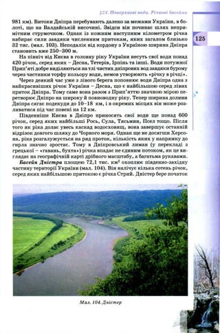 §24. Поверхневі води. Річкові басейни
981 км). Витоки Дніпра перебувають далеко за межами України, в бо­
лоті, щ о на Валдайській височині. Звідси він починає шлях непри­
мітним струмочком. Однак із кожним наступним кілометром річка
набирає сили завдяки численним притокам, яких загалом близько 125
32 тис. (мал. 103). Неподалік від кордону з Україною ширина Дніпра
становить вже 2 5 0 -3 0 0 м.
На північ від Києва в головну ріку України несуть свої води понад
420 річок, серед яких - Десна, Тетерів, Ірпінь та інші. Води потужної
Прип’яті добре виділяються на тлі чистих дніпрових вод завдяки бурому
через частинки торфу кольору води, немов утворюють «річку в річці».
Через деякий час уже з лівого берега поповнює води Дніпра одна з
найкрасивіших річок України - Десна, щ о є найбільшою серед лівих
приток Дніпра. Тому саме вона разом з П рип’яттю значною мірою пе- и
ретворює Дніпро на ш ироку й повноводну ріку. Тепер ширина долини
Дніпра сягає подекуди до 1 0-18 км, і в окремих місцях він може роз­
ливатися під час повені на 12 км.
Південніше Києва в Дніпро приносять свої води ще понад 600
річок, серед яких найбільші Рось, Сула, Тясьмин, Псел тощ о. Після
того як ріка долає увесь каскад водосховищ , вона завершує останній
відрізок довгого ш ляху до Чорного моря. Однак ще не досягши Х ерсо­
на, ріка розгалужується на ряд проток, кількість яких у напрямку до
гирла значно зростає. Тому в Дніпровський лиман (у перекладі з
грецької - «гавань, бухта») річка впадає не єдиним потоком, як це ви­
глядає на географічній карті дрібного масштабу, а багатьма рукавами.
Басейн Дністра площею 72,1 тис. км 2 охоплю є південно-західну
частину території України (мал. 104). Він налічує кілька сотень річок,
серед яких найбільшою притокою є річка Стрий. Дністер бере початок
Мал. 104. Дністер
 