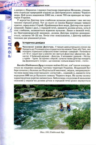 126
Внутрішні води
4
м
о
0 .
з джерел у Карпатах і прямує (частково територією Молдови, утворю ­
ючи подекуди природний кордон) до Дністровського лиману Чорного
моря. Цей шлях завдовжки 1362 км, з яких 705 км припадає на тери­
торію України.
У верхів’ях Дністер тече глибокою вузькою долиною і має вигляд
типової гірської річки. Тут до нього зі схилів Карпат впадає чимало
приток, серед яких і Стрий. Прийнявши його води, Дністер стає вдвічі
ширший. Однак і далі, у середній течії, звивиста долина річки, хоча й
стає глибш ою, залишається відносно вузькою. Лише в нижній течії,
на Причорноморській низовині, долина Дністра помітно розш ирю ­
ється, сягаючи 16-22 км. Течія стає повільніш ою, і Дністер набуває
типових рис рівнинної річки.
І
Історична довідка
Ч и сл енн і н азви Д н і с т р а . У працях давньогрецьких учених від
Геродота до Птолемея річка згадується під назвою Тірас або Тіріс, яка
походить з іранської (скіфської) мови і означає «швидкий». Починаючи
з II—VI ст. нашої ери у римлян він зветься Днаструс (Данастріс, Да-
настр). У Київській державі - Днестрь. У молдаван і румунів - Ністру,
у турків - Турла. За однією з версій, сучасна назва Дністер походить
від фракійського «істрос», що означає «сильна водна течія», «потік».
Басейн Південного Бугу площею майже 64 тис. км2також пош ирю­
ється на південно-західну частину території України. Південний Буг
бере початок у болотах на Подільській височині, звідки, виправдовую­
чи свою назву (від слов’янського «зігнутий», «кривий»), звивисто тече
впродовж 806 км до Бузького лиману Чорного моря. На цьому шляху
характер річки помітно змінюється. Заболочена з пологими й низькими
схилами у верхів’ ях долина річки в середній течії різко звуж ується
Мал. 105. Південний Буг
 