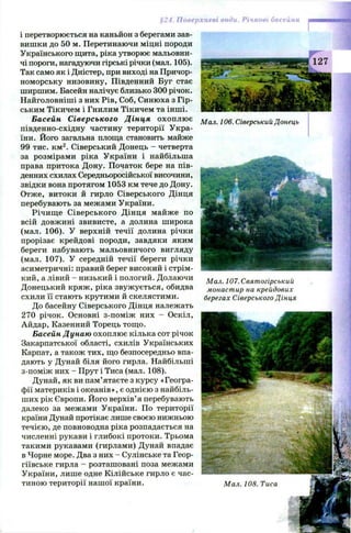 Поверхневі води. Річкові басейни
і перетворюється на каньйон з берегами зав­
вишки до 50 м. Перетинаючи міцні породи
Українського щита, ріка утворює мальовни­
чі пороги, нагадуючи гірські річки (мал. 105).
Так само як і Дністер, при виході на Причор­
номорську низовину, Південний Буг стає
ширшим. Басейн налічує близько 300 річок.
Найголовніші з них Рів, Соб, Синюха з Гір­
ським Тікичем і Гнилим Тікичем та інші.
Басейн Сіверського Дінця охоплю є
південно-східну частину території Укра­
їни. Його загальна площа становить майже
99 тис. км2. Сіверський Донець - четверта
за розмірами ріка України і найбільша
права притока Дону. Початок бере на пів­
денних схилах Середньоросійської височини,
звідки вона протягом 1053 км тече до Дону.
Отже, витоки й гирло Сіверського Дінця
перебувають за межами України.
Річищ е Сіверського Дінця майже по
всій довжині звивисте, а долина широка
(мал. 106). У верхній течії долина річки
прорізає крейдові породи, завдяки яким
береги набувають мальовничого вигляду
(мал. 107). У середній течії береги річки
асиметричні: правий берег високий і стрім­
кий, а лівий - низький і пологий. Долаючи
Донецький кряж , ріка звуж ується, обидва
схили її стають крутими й скелястими.
До басейну Сіверського Дінця належать
270 річок. Основні з-поміж них - Оскіл,
Айдар, Казенний Торець тощо.
Басейн Дунаю охоплю є кілька сот річок
Закарпатської області, схилів Українських
Карпат, а також тих, що безпосередньо впа­
дають у Дунай біля його гирла. Найбільші
з-поміж них - Прут і Тиса (мал. 108).
Дунай, як ви пам’ятаєте з курсу «Геогра­
фії материків і океанів», є однією з найбіль­
ших рік Європи. Його верхів’я перебувають
далеко за межами України. По території
країни Дунай протікає лише своєю нижньою
течією, де повноводна ріка розпадається на
численні рукави і глибокі протоки. Трьома
такими рукавами (гирлами) Дунай впадає
в Чорне море. Два з них - Сулінське та Геор­
гіївське гирла - розташовані поза межами
України, лише одне Кілійське гирло є час­
тиною території нашої країни.
Мал. 106. Сіверський Донець
Мал. 107. Святогірський
монастир на крейдових
берегах Сіверського Дінця
 