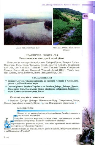 Щ-*
§24. Поверхневі води. Річкові басейни
Мал. 110. Західний Буг Мал. 111. Одна з малих річок
Криму
ПРАКТИЧНА РОБОТА № 4
Позначення на контурній карті річок
Позначте на контурній карті річки: Дніпро (Десна, Тетерів, Ірпінь,
Прип’ять, Рось, Сула, Тясьмин, Псел), Дністер (Стрий), Південний
Буг (Рів, Соб, Синюха, Гірський Тікич, Гнилий Тікич), Сіверський
Донець (Оскіл, Айдар, Казенний Торець), Дунай (Прут, Тиса), Сал-
гир, Альма, Кача, Бельбек, Вісла (Західний Буг, Сан).
УЗАГАЛЬНЕННЯ
4- Більшість річок України належить до басейнів Чорного й Азовського,
решта —до Балтійського морів.
4 Основні річкові басейни України - це басейни Дніпра, Дністра, Дунаю,
Південного Бугу, Сіверського Дінця, північного узбережжя Азовського
моря, Кримського півострова, Вісли.
Ключові терміни і поняття
‘ басейни: Дніпра, Дністра, Південного Бугу, Сіверського Дінця,
Дунаю (дунайські плавні), Вісли 4 річки Кримського півострова 4
Самоперевірка
(Визначте, до якого річкового й океанічного басейну належать
Ірічки вашої місцевості.
З’ясуйте, до якого моря несуть води річки, що належать до най­
меншого на території України океанічного басейну.
Користуючись фізичною картою, покажіть приблизні межі найбіль­
шого річкового басейну України.
Назвіть басейни морів, до яких належать річки України. Які річкові басейни
є найбільшими в Україні?
5. 7 1 4
 