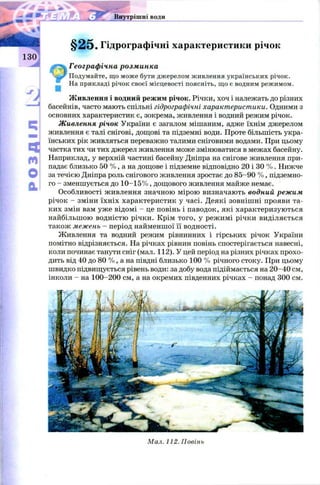 я* Ur. Внутрішні води
'J
§ 2 5 . Гідрографічні характеристики річок
Географічна розминка
Подумайте, що може бути джерелом живлення українських річок.
На прикладі річок своєї місцевості поясніть, що є водним режимом.
Ж ивлення і водний режим річок. Річки, хоч і належать до різних
' * басейнів, часто мають спільні гідрографічні характеристики. Одними з
основних характеристик є, зокрема, живлення і водний режим річок.
Сі Живлення річок України є загалом мішаним, адже їхнім джерелом
живлення є талі снігові, дощові та підземні води. Проте більшість укра-
їнських рік живляться переважно талими сніговими водами. При цьому
■Ні частка тих чи тих джерел живлення може змінюватися в межах басейну,
м Наприклад, у верхній частині басейну Дніпра на снігове живлення при­
падає близько 50 % , а на дощове і підземне відповідно 20 і ЗО % . Нижче
V за течією Дніпра роль снігового живлення зростає до 85-90 % , підземно­
го - зменшується до 1 0-15% , дощового живлення майже немає.
Особливості живлення значною мірою визначають водний режим
річок - зміни їхніх характеристик у часі. Деякі зовніш ні прояви та­
ких змін вам уже відомі —це повінь і паводок, які характеризуються
найбільшою водністю річки. Крім того, у режимі річки виділяється
також межень —період найменшої її водності.
Живлення та водний режим рівнинних і гірських річок України
помітно відрізняється. На річках рівнин повінь спостерігається навесні,
коли починає танути сніг (мал. 112). У цей період на різних річках прохо­
дить від 40 до 80 % , а на півдні близько 100 % річного стоку. При цьому
швидко підвищується рівень води: за добу вода підіймається на 20-40 см,
інколи - на 100-200 см, а на окремих південних річках - понад 300 см.
Мал. 112. Повінь
 