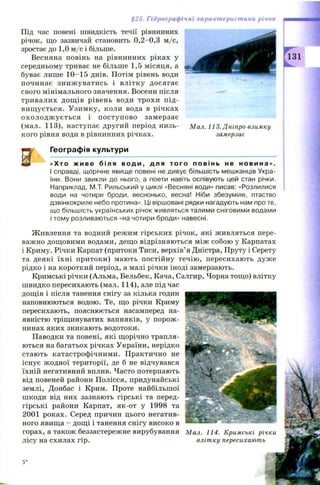 §25. Гідрографічні характеристики річок
Під час повені швидкість течії рівнинних
річок, що зазвичай становить 0,2—0,3 м /с,
зростає до 1,0 м /с і більше.
Весняна повінь на рівнинних ріках у
середньому триває не більше 1,5 місяця, а
буває лише 10-15 днів. Потім рівень води
починає зниж уватись і влітку досягає
свого мінімального значення. Восени після
тривалих дощ ів рівень води трохи п ід ­
вищ ується. У зим ку, коли вода в річках
ох ол од ж у ється і п оступ ово замерзає
(мал. 113), наступає другий період низь­
кого рівня води в рівнинних річках.
[ Географія культури
«Хто ж ив е біля води, для того повінь не новина».
І справді, щорічне явище повені не дивує більшість мешканців Укра­
їни. Вони звикли до нього, а поети навіть оспівують цей стан річки.
Наприклад, М.Т. Рильський у циклі «Весняні води» писав: «Розлилися
води на чотири броди, веснонько, весна! Ніби збезуміле, птаство
дзвінкокриле небо протина». Ці віршовані рядки нагадують нам про те,
що більшість українських річок живляться талими сніговими водами
і тому розливаються «на чотири броди» навесні.
І
Мал. 113. Дніпро взимку
замерзає
Ж ивлення та водний режим гірських річок, які живляться пере­
важно дощ овими водами, дещо відрізняються між собою у Карпатах
і Криму. Річки Карпат (притоки Тиси, верхів’я Дністра, Пруту і Серету
та деякі їхні притоки) мають постійну течію , пересихають дуже
рідко і на короткий період, а малі річки іноді замерзають.
Кримські річки (Альма, Бельбек, Кача, Салгир, Чорна тощ о) влітку
ш видко пересихають (мал. 114), але під час
дощів і після танення снігу за кілька годин
наповнюються водою. Те, що річки Криму
пересихають, пояснюється насамперед на­
явністю тріщинуватих вапняків, у порож ­
нинах яких зникають водотоки.
Паводки та повені, які щорічно трапля­
ються на багатьох річках України, нерідко
стають катастрофічними. П рактично не
існує ж одної території, де б не відчувався
їхній негативний вплив. Часто потерпають
від повеней райони Полісся, придунайські
землі, Донбас і Крим. Проте найбільшої
шкоди від них зазнають гірські та перед-
гірські райони Карпат, як-от у 1998 та
2001 роках. Серед причин цього негатив­
ного явища - дощ і і танення снігу високо в
горах, а також беззастережне вирубування Мал. 114. Кримські річки
лісу на схилах гір. влітку пересихають
 