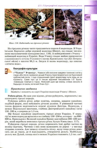 1: I S
§25. Гідрографічні характеристики річок
мшт
Л - 4
Шипот ■А і
Мал. 116. Водоспади на гірських річках Учансу
і І н п і и Н
133
На гірських річках часто трапляються пороги й водоспади. В Укра­
їнських Карпатах добре відомий водоспад Ш ипот, що спадає числен­
ними мальовничими каскадами (мал. 116). А найвідомішим є Учансу -
найвищий водоспад в Україні. Вода Учансу спадає майже прямовисно
з вапн якового уступ у Головного пасма К рим ських гір (Ай-П етрин-
ської яйли) з висоти 98,5 м. Звідси й назва водоспаду, що означає
«летюча вода».
ж Географія культури
«“ Г о л о с ” У ч а н с у » . Навесні або восени завдяки таненню снігів у
горах або після тривалих дощів Учансу перетворюється на бурхливий
сріблястий потік. І тоді страшенний гуркіт водоспаду чути ледь не за
кілометр. Саме про це й писав відомий письменник І.О. Бунін:
«Свіжішає повітря в горах. Неясний шум іде внизу; співає весело й
бадьоро зі скель летючий Учан-Су!»
Практичне завдання
Знайдіть і покажіть на карті України водоспади Учансу і Шипот.
Робота річок. Як вам уже відомо, річки руйнують, переносять і на­
копичують гірські породи.
Руйнівна робота річок добре помітна, зокрема, завдяки каньйоно-
подібній формі, якої набувають річкові долини. У рівнинній частині
такою ф ормою виділяються окрем і ділянки Дністра. П одекуди, у
межах Подільської височини, глибина Дністровського каньйону сягає
150-180 м, а ширина до 1,5 км.
Щ е більші каньйони виробляють гірські річки України. У перед­
гір’ях вони подекуди врізалися на глибину 150-250 м, а в горах - на 600-
800 м. Прикладом є Великий каньйон Криму завглибшки 300-320 мет­
рів, який виробила невелика гірська річка Аузун-Узень (мал. 117).
Руйнуючи гірські породи, річки переносять їхні дрібні частки на
велику відстань. Частину з них вони залишають по дорозі - у вигляді
піщаних пляжів. Але чималу кількість піску, мулу тощ о річки доно­
сять аж до гирла, де й відкладають, утворюючи дельту. Найбільшу
дельту має Дунай, площа якої в межах України становить 1,2 тис. км2.
 