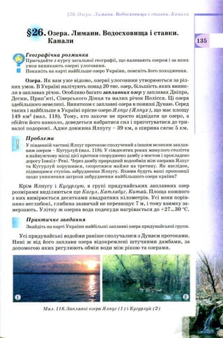 §26. Озера. Лимани. Водосховища і ставки.
Канали
Географічна розминка
' Пригадайте з курсу загальної географії, що називають озером і за яких
умов виникають озерні улоговини.
В Покажіть на карті найбільше озеро України, поясніть його походження.
Озера. Як вам уже відомо, озерні улоговини утворюються за різ­
них умов. В Україні налічують понад 20 тис. озер, більшість яких виник­
ли в заплавах річок. Особливо багато заплавних озер у заплавах Дніпра,
Десни, Прип’яті, Сіверського Дінця та малих річок Полісся. Ці озера
здебільшого невеликі. Винятком є заплавні озера в пониззі Дунаю. Серед
таких і найбільше в Україні прісне озеро Ялпуг ( Я лпух), що має площу
149 км2 (мал. 118). Тому, хто захоче не просто відвідати це озеро, а
обійти його навколо, доведеться набратися сил і приготуватися до три­
валої подорож і. Адж е довжина Ялпугу - 39 км, а ширина сягає 5 км.
Проблема
и У південній частині Ялпуг протокою сполучений з іншим великим заплав­
ним озером - Кугурлуй (мал. 118). У сімдесятих роках минулого століття
в найвужчому місці цієї протоки споруджено дамбу з мостом і прокладено
дорогу Ізмаїл-Рені. Через дамбу природний водообмін між озерами Ялпуг
та Кугурлуй порушився, скоротився майже на третину. Як наслідок,
підвищився ступінь забруднення Ялпугу. Якими будуть ваші пропозиції
щодо уникнення загрози забруднення найбільшого озера країни?
Крім Ялпугу і Кугурлую, в групі придунайських заплавних озер
розмірами виділяються ще Кагул, Катлабуг, Китай. Площа кож ного
з них вимірюється десятками квадратних кілометрів. Усі вони порів­
няно неглибокі, глибина зазвичай не перевищує 7 м, і тому взимку за­
мерзають. Улітку ж озерна вода подекуди нагрівається до +27...30 °С.
Практичне завдання
Знайдіть на карті України найбільші заплавні озера придунайської групи.
§26. Озера. Лимани. Водосховища і ставки. Канали
Усі придунайські водойми раніше сполучалися з Дунаєм протоками.
Нині ж від його заплави озера відокремлені штучними дамбами, за
допомогою яких регулюють обмін води між рікою та озерами.
Мал. 118. Заплавні озера Ялпуг (1 ) і Кугурлуй (2 )
 