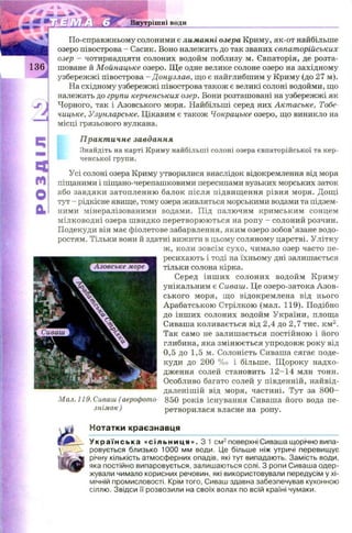 Внутрішні води
По-справжньому солоними є лиманні озера Криму, як-от найбільше
озеро півострова - Сасик. Воно належить до так званих євпаторійських
озер —чотирнадцяти солоних водойм поблизу м. Євпаторія, де розта­
шоване й Мойнацьке озеро. Щ е одне велике солоне озеро на західному
узбережжі півострова - Донузлав, що є найглибшим у Криму (до 27 м).
На східному узбережжі півострова також є великі солоні водойми, що
належать до групи керченських озер. Вони розташовані на узбережжі як
Чорного, так і Азовського моря. Найбільші серед них Актаське, Тобе-
чицьке, Узунларське. Цікавим є також Чокрацьке озеро, що виникло на
місці грязьового вулкана.
Практичне завдання
Знайдіть на карті Криму найбільші солоні озера євпаторійської та кер­
ченської групи.
Усі солоні озера Криму утворилися внаслідок відокремлення від моря
піщаними і піщано-черепашковими пересипами вузьких морських заток
або завдяки затопленню балок після підвищ ення рівня моря. Дощі
тут - рідкісне явище, тому озера живляться морськими водами та підзем­
ними мінералізованими водами. Під палючим кримським сонцем
мілководні озера ш видко перетворюю ться на ропу - солоний розчин.
Подекуди він має фіолетове забарвлення, яким озеро зобов’язане водо­
ростям. Тільки вони й здатні вижити в цьому соляному царстві. Улітку
ж , коли зовсім сухо, чимало озер часто пе­
ресихають і тоді на їхньому дні залишається
тільки солона кірка.
Серед інш их солоних водойм Криму
унікальним є Сиваш. Це озеро-затока А зов­
ського моря, щ о відокремлена від нього
Арабатською Стрілкою (мал. 119). Подібно
до інш их солоних водойм України, площа
Сиваша коливається від 2,4 до 2,7 тис. км2.
Так само не залишається постійною і його
глибина, яка змінюється упродовж року від
0,5 до 1,5 м. Солоність Сиваша сягає поде­
куди до 200 % о і більше. Щ ороку надхо­
дження солей становить 1 2 -14 млн тонн.
Особливо багато солей у південній, найвід-
даленішій від моря, частині. Тут за 8 0 0 -
850 років існування Сиваша його вода пе­
ретворилася власне на ропу.
Мал. 119. Сиваш ( аерофото-
знімок )
Нотатки краєзнавця
У к р а ї н с ь к а « с і л ь н и ц я » . 3 1 см2поверхні Сиваша щорічно випа­
ровується близько 1000 мм води. Це більше ніж утричі перевищує
річну кількість атмосферних опадів, які тут випадають. Замість води,
яка постійно випаровується, залишаються солі. З ропи Сиваша одер­
жували чимало корисних речовин, які використовували передусім у хі­
мічній промисловості. Крім того, Сиваш здавна забезпечував кухонною
сіллю. Звідси її розвозили на своїх волах по всій країні чумаки.
 