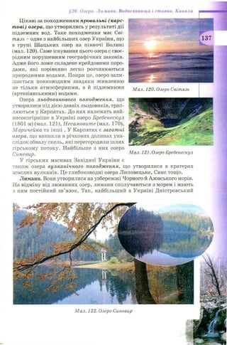 Цікаві за походженням провальні (карс­
тові) озера, що утворились у результаті дії
підземних вод. Таке походження має Сві-
тязь - одне з найбільших озер України, що
в групі Ш ацьких озер на півночі Волині
(мал. 120). Саме існування цього озера є своє­
рідним порушенням географічних законів.
Адже його ложе складене крейдовими поро­
дами, які порівняно легко розчинюються
природними водами. Попри це, озеро зали­
ш ається повноводним завдяки живленню
не тільки атмосферними, а й підземними
(артезіанськими) водами.
Озера льодовикового походження, що
утворилися під дією давніх льодовиків, трап­
ляються у Карпатах. До них належать най-
високогірніше в Україні озеро Бребенескул
(1801 м) (мал. 121), Несамовите (мал. 170),
Маричейка та інш і . У Карпатах є загатні
озера, що виникли в річкових долинах уна­
слідок обвалу скель, які перегородили шлях
гірському потоку. Найбільше з них озеро
Синевир.
У гірських масивах Західної України є
також озера вулканічного походження, що утворилися в кратерах
згаслих вулканів. Це глибоководні озера Липовецьке, Синє тощо.
Лимани. Вони утворилися на узбережжі Чорного й Азовського морів.
На відміну від лиманних озер, лимани сполучаються з морем і мають
з ним постійний зв’язок. Так, найбільший в Україні Дністровський
§26. Озера. Лимани. Водосховища і ставки. Канали
Мал. 120. Озеро Світязь
Мал. 121. Озеро Бребенескул
 