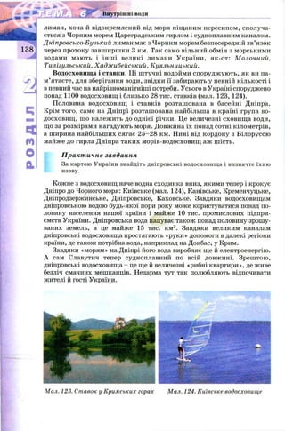 Внутрішні води
лиман, хоча и відокремлений від моря піщаним пересипом, сполуча­
ється з Чорним морем Цареградським гирлом і судноплавним каналом.
Дніпровсько-Бузький лиман має з Чорним морем безпосередній зв’язок
через протоку завширшки 3 км. Так само вільний обмін з морськими
водами мають і інш і великі лимани України, як-от: М олочний,
Тилігульський, Хадж ибейський, Куяльницький.
Водосховищ а і ставки. Ці штучні водойми спорудж ують, як ви па­
м ’ятаєте, для зберігання води, звідки її забирають у певній кількості і
в певний час на найрізноманітніші потреби. Усього в Україні споруджено
понад 1100 водосховищ і близько 28 тис. ставків (мал. 123, 124).
Половина водосховищ і ставків розташована в басейні Дніпра.
Крім того, саме на Дніпрі розташована найбільша в країні група во­
досховищ , що належить до однієї річки. Це величезні сховищ а води,
що за розмірами нагадують моря. Довжина їх понад сотні кілометрів,
а ширина найбільших сягає 2 5 -2 8 км. Нині від кордону з Білоруссю
майже до гирла Дніпра таких морів-водосховищ аж шість.
Практичне завдання
За картою України знайдіть дніпровські водосховища і визначте їхню
назву.
Кожне з водосховищ наче водна сходинка вниз, якими тепер і крокує
Дніпро до Чорного моря: Київське (мал. 124), Канівське, Кременчуцьке,
Дніпродзержинське, Дніпровське, Каховське. Завдяки водосховищам
дніпровською водою будь-якої пори року може користуватися понад по­
ловину населення нашої країни і майже 10 тис. промислових підпри­
ємств України. Дніпровська вода напуває також понад половину зрошу­
ваних земель, а це майже 15 тис. км2. Завдяки великим каналам
дніпровські водосховища простягають «руки» допомоги в далекі регіони
країни, де також потрібна вода, наприклад на Донбас, у Крим.
Завдяки «морям» на Дніпрі його вода виробляє ще й електроенергію.
А сам Славутич тепер судноплавний по всій довжині. Зрештою,
дніпровські водосховища - це ще й величезні «рибні квартири», де живе
безліч смачних мешканців. Недарма тут так полюбляють відпочивати
жителі й гості України.
Мал. 123. Ставок у Кримських горах Мал. 124. Київське водосховище
 